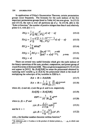 In applications of Polya’s Enumeration Theorem, certain permutation
groups occur frequently. The formulas for the cycle indexes of the five
important permutation groups listed in Table 14.2 are now given. In (15.12)
and (15.13), the sum is over all partitions (j) of p. In (15.14), 0(/c) is the
“Euler 0-function,” the number of positive integers less than k and relatively
prime to k, with 0(1) = 1.
184 ENUMERATION
There are several very useful formulas which give the cycle indexes of
the binary operations of the sum, product, composition, and power group of
A and B in terms ofZ(A) and Z(B). They are given in equations (15.17H 15.22)
and appear in [H31]. By Z(A)Z(B)~] we mean the polynomial obtained by
replacing each variable ak in Z(A) by the polynomial which is the result of
multiplying the subscripts of the variables in Z(B) by k.
with p the familiar number-theoretic mobius function.*
* By definition //(«) = 0 unless n is the product of distinct primes p u • • • ,p m in which case
m = ( - l r
a{1aJi • • • aJpp (15.12)
a{' <*£••■ 4" (15.13)
Z(CP) = - £ m a t
P *|j>
(15.14)
p even
(15.15)
Z(EP) = a (15.16)
Z(A + B) = Z(A)Z(B). (15.17)
(15.18)
where d(r, s) and m(r, s) are the g.c.d. and l.c.m. respectively.
Z(A[B]) = Z(A)[Z(B)l (15.19)
(15.20)
where (a; p) = fi* and
and for k > 1
(15.21)
(15.22)
 