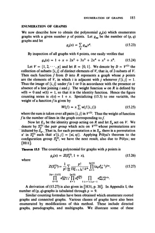 ENUMERATION OF GRAPHS 185
We now describe how to obtain the polynomial gp(x) which enumerates
graphs with a given number p of points. Let gpq be the number of (p, q)
graphs and let
= X 9pq^ - (15.23)
4
By inspection of all graphs with 4 points, one easily verifies that
g4(x) = 1 4- x 4- 2x2 + 3x3 4- 2x4 4- x 5 4- x6. (15.24)
Let V = (1, 2, • • •, p} and let R = (0,1}. We denote by D = V(2) the
collection of subsets {i,j} of distinct elements of V, that is, of 2-subsets of V.
Then each function / from D into R represents a graph whose p points
are the elements of V, in which i is adjacent with j whenever f { i j } = 1.
Thus the image of {ij} under/ is 1 or 0 in accordance with the presence or
absence of a line joining i and j. The weight function w on R is defined by
w(0) = 0 and vv(l) = 1, so that it is the identity function. Hence the figure
counting series is c(x) = 1 4- x. Specializing (15.3) to one variable, the
weight of a function / is given by
W (f) = x £ w ( f { i J } ) (15.25)
where the sum is taken over all pairs (i,;} in V(2 Thus the weight of function
/is the number of lines in the graph corresponding to/
Now let E2 be the identity group acting on R and let Sp act on V. We
denote by Si2)the pair group which acts on Vi2) whose permutations are
mduced4)y^SF»_That is, for each permutation a in Sp, there is a permutation
a' in Si2) such that a'{/, j} = {a/, ay}. Applying Polya’s theorem to the
configuration group S{2 we have the next result, also due to Polya; see
[H ll],
Theorem 15.5 The counting polynomial for graphs with p points is
gjtx) = Z(S{2 1 + x), (15.26)
where
1 n» [p/2]
Z(S!?’) = j £ n , P],kt.n i o . * 1)'” . (1527)
P1(j) Ufc=1Jk‘ K k=l
Up - DI2) [p/2]
n n<(f) n <c$r-k=0 k=1 l<r<s<p-l
A derivation of (15.27) is also given in [H31, p. 38]. In Appendix I, the
number of (p, <?)-graphs is tabulated through p = 9.
Similar counting formulas have been obtained which enumerate rooted
graphs and connected graphs. Various classes of graphs have also been
enumerated by modifications of this method. These include directed
graphs, pseudographs, and multigraphs. We illustrate some of these
ENUMERATION OF GRAPHS
 