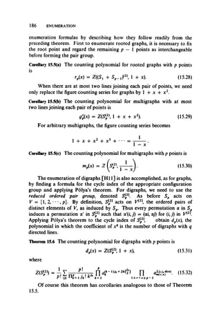 186 ENUMERATION
enumeration formulas by describing how they follow readily from the
preceding theorem. First to enumerate rooted graphs, it is necessary to fix
the root point and regard the remaining p — 1 points as interchangeable
before forming the pair group.
Corollary 15.5(a) The counting polynomial for rooted graphs with p points
is
rp(x) = Z((St + S p -tP , 1 4- x). (15.28)
When there are at most two lines joining each pair of points, we need
only replace the figure counting series for graphs by 1 -F x 4- x 2.
Corollary 15.5(b) The counting polynomial for multigraphs with at most
two lines joining each pair of points is
g;(x) = Z(S{2), 1 + x + x2). (15.29)
For arbitrary multigraphs, the figure counting series becomes
2 , 11 + x 4- x2 4- x3 4- • • • =
1 — X
Corollary 15.5(c) The counting polynomial for multigraphs with p points is
mp(x) = Z (s«p2>, . (15.30)
The enumeration of digraphs [H I 1] is also accomplished, as for graphs,
by finding a formula for the cycle index of the appropriate configuration
group and applying Polya’s theorem. For digraphs, we need to use the
reduced ordered pair group, denoted Slp21. As before Sp acts on
V = {1, 2, • • •, p}. By definition, S[2] acts on V{2 the ordered pairs of
distinct elements of V, as induced by Sp. Thus every permutation a in Sp
induces a permutation a' in S[p21 such that a'(i, j) = (a/, ay) for (i, j) in V[2
Applying Polya’s theorem to the cycle index of Slp21, obtain dp(x), the
polynomial in which the coefficient of xq is the number of digraphs with q
directed lines.
Theorem 15.6 The counting polynomial for digraphs with p points is
dp(x) = Z(S* 1 + x), (15.31)
where
n os-wP ' (j) 1A*= 1 Jk' K * = 1 l < r < s ^ p - l
Of course this theorem has corollaries analogous to those of Theorem
15.5.
 
