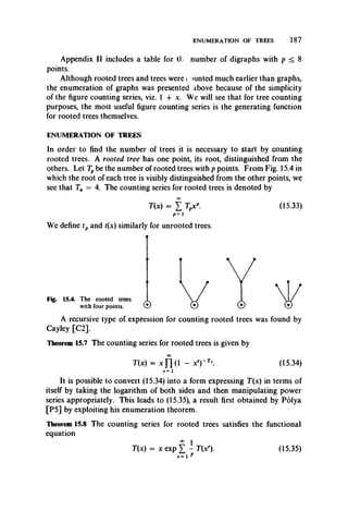 ENUMERATION OF TREES 187
Appendix II includes a table for tl number of digraphs with p < 8
points.
Although rooted trees and trees were c Hinted much earlier than graphs,
the enumeration of graphs was presented above because of the simplicity
of the figure counting series, viz. 1 + x. We will see that for tree counting
purposes, the most useful figure counting series is the generating function
for rooted trees themselves.
ENUMERATION OF TREES
In order to find the number of trees it is necessary to start by counting
rooted trees. A rooted tree has one point, its root, distinguished from the
others. Let Tpbe the number of rooted trees with p points. From Fig. 15.4 in
which the root of each tree is visibly distinguished from the other points, we
see that T4 = 4. The counting series for rooted trees is denoted by
00
T(x) = X Tpxp. (15.33)
p = 1
We define tp and t(x) similarly for unrooted trees.
Fig. 15.4. The rooted trees
with four points. W ©
A recursive type of expression for counting rooted trees was found by
Cayley [C2].
Theorem 15.7 The counting series for rooted trees is given by
T(x) = x Y (  - xry Tr• (15.34)
r = 1
It is possibleto convert (15.34) into a form expressing T(x) in terms of
itself by takingthe logarithm of both sides and thenmanipulating power
series appropriately. This leads to (15.35), a result first obtained by Polya
[P5] by exploiting his enumeration theorem.
Theorem 15.8 The counting series for rooted trees satisfies the functional
equation
T(x) = x exp Y - T(xr). (15.35)
r* 1 r
 