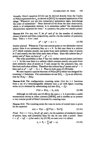 ENUMERATION OF TREES 189
Actually, Otter’s equation (15.41) can be derived directly from the Cayley
or Polya expressions for tp, as shown in [H12], by repeated application of the
adage, “Whenever you see two consecutive summation signs, interchange
the order of summation.” Otter derived (15.41) from the next observation,
which is of independent interest; it is sometimes called “the dissimilarity
characteristic equation for trees.” A symmetry line joins two similar points.
Theorem 15.9 For any tree T, let p* and q* be the number of similarity
classes of points and lines, respectively, and let s be the number of symmetry
lines. Then s = 0 or 1 and
p* - (q* - s) = 1. (15.39)
Outline ofproof Whenever T has one central point or two dissimilar central
points, there is no symmetry line, so s = 0. In this case there is a subtree
of T which contains exactly one point from each similarity class of points
in T and exactly one line from each class of lines. Since this subtree has p*
points and q* lines, we have p* — q* = 1.
The other possibility is that T has two similar central points and hence
s = 1. In this case there is a subtree which contains exactly one point from
each similarity class of points in T and, except for the symmetry line, one
line from each class of lines. Therefore this subtree has p* points and q* — 1
lines and so p* —(q* — 1) = 1. Thus in both cases (15.39) holds.
We also require a special theorem of Polya [P5] which was designed for
counting 1-1 functions. For convenience we use Z(An — S„) as an abbrevia­
tion for Z(A„) - Z(S„).
Theorem 15.10 The configuration counting series C(x) for 1-1 functions
from a set of n interchangeable elements into a set with figure counting
series c(x) is obtained by substituting c(x) into Z(An — Sn):
C(x) = Z(A„ — S„, c(x)). (15.40)
Although we will only use (15.40) in the case n = 2, it provides a useful
enumeration device in other contexts [HP20], and it enables us to present
a very concise proof of Otter’s formula for counting trees.
Theorem 15.11 The counting series for trees in terms of rooted trees is given
by the equation
t(x) = T(x) - [ T x ) - T(x2)]. (15.41)
Proof For i = 1 to tn, let pf, qf,and s, be the numbersof similarity classes
of points,lines, and symmetry lines for the ith tree with n points. Since
1 = pf —(qf — sf) for each i, by (15.39), we sum over i to obtain
tn = Tn ~ X («* “ Si)'
1
(15.42)
 