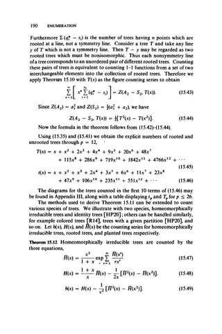 190 ENUMERATION
Furthermore E (qf — st) is the number of trees having n points which are
rooted at a line, not a symmetry line. Consider a tree T and take any line
y of T which is not a symmetry line. Then T — y may be regarded as two
rooted trees which must be nonisomorphic. Thus each nonsymmetry line
ofa tree corresponds to an unordered pair ofdifferent rooted trees. Counting
these pairs of trees is equivalent to counting 1-1 functions from a set of two
interchangeable elements into the collection of rooted trees. Therefore we
apply Theorem 15.10 with T(x) as the figure counting series to obtain
I [ L (tf - *.)] = Z (A 2 - S2, T(x)). (15.43)
Since Z(A2) = a and Z(S2) = j(aj + a2 we have
Z(A2 - S* T(x)) = i[T 2(x) - T(x2)]. (15.44)
Now the formula in the theorem follows from (15.42H 15.44).
Using (15.35) and (15.41) we obtain the explicit numbers of rooted and
unrooted trees through p = 12,
T(x) = x + x2 4- 2x3 + 4x4 4- 9x5 4 20x6 4- 48x7
4- 115x8 4- 286x9 4 719x10 4 1842X11 + 4766x12 4- ***
(15.45)
t(x) = x + x2 4 x3 + 2x4 + 3x5 4 6x6 + l l x 7 4- 23x8
4- 47x9 4- 106x10 4- 235X11 4 551x12 4- * * (15.46)
The diagrams for the trees counted in the first 10 terms of (15.46) may
be found in Appendix III, along with a table displaying tpand Tpfor p < 26.
The methods used to derive Theorem 15.11 can be extended to count
various species of trees. We illustrate with two species, homeomorphically
irreducible trees and identity trees [H P20]; others can be handled similarly,
for example colored trees [R14], trees with a given partition [HP20], and
so on. Let h(x H(x and H(x) be the counting series for homeomorphically
irreducible trees, rooted trees, and planted trees respectively.
Theorem 15.12 Homeomorphically irreducible trees are counted by the
three equations,
H(x) = (15.47)
1 4- x „ rr i rxr
H(x) = L ± _5 H ( x ) - ~ [H2(x) - H(x2) l (15.48)
X
h(x) = H(x) - 4 Ji2{x) - H(x2)]. (15.49)
 