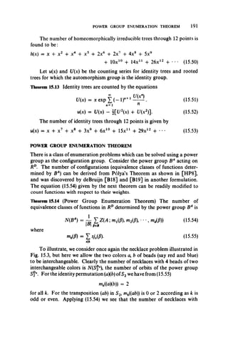 POWER GROUP ENUMERATION THEOREM 191
The number of homeomorphically irreducible trees through 12 points is
found to b e:
h(x) = x + x 2 4- x4 + x5 -f 2x6 + 2x7 + 4x8 + 5x9
+ 10x10 + Mx11 + 26x12 + • • • (15.50)
Let u(x) and U(x) be the counting series for identity trees and rooted
trees for which the automorphism group is the identity group.
Theorem 15.13 Identity trees are counted by the equations
00 U(xn)
U(x) = x e x p X ( - l ) " +1- ^ . (15.51)
n=1 n
u(x) = U(x) - { V x ) 4- l/(x2)]. (15.52)
The number of identity trees through 12 points is given by
w(x) = x + x7 + x8 + 3x9 -f 6x10 + 15X11 + 29x12 + • • • (15.53)
POWER GROUP ENUMERATION THEOREM
There is a class of enumeration problems which can be solved using a power
group as the configuration group. Consider the power group BA acting on
Rd. The number of configurations (equivalence classes of functions deter­
mined by BA) can be derived from Polya’s Theorem as shown in [HP8],
and was discovered by deBruijn [B18] and [B19] in another formulation.
The equation (15.54) given by the next theorem can be readily modified to
count functions with respect to their weights.
Theorem 15.14 (Power Group Enumeration Theorem) The number of
equivalence classes of functions in RDdetermined by the power group BA is
N(BA) = -1 £ Z(A ; m m m M • • •, m /fl) (15.54)
I" I fieB
where
mk(P) = I s j M (15-55)
sk
To illustrate, we consider once again the necklace problem illustrated in
Fig. 15.3, but here we allow the two colors a, b of beads (say red and blue)
to be interchangeable. Clearly the number of necklaces with 4 beads of two
interchangeable colors is N(Sf4), the number of orbits of the power group
Sf4. For the identity permutation (a)(b)ofS2we have from (15.55)
mk((a)(b)) = 2
for all k. For the transposition (ab) in S2, mk((ab)) is 0 or 2 according as k is
odd or even. Applying (15.54) we see that the number of necklaces with
 