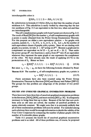 192 ENUMERATION
interchangeable colors is
i[Z(D4; 2, 2, 2, 2) + Z(D4; 0, 2, 0, 2)].
By substitution in formula (15.10) for Z(Z)4) we find that the number of such
necklaces is 4. This calculation is easily verified by observing that the last
two necklaces of Fig. 15.3 are equivalent to the first two, when red and blue
are interchangeable.
The self-complementary graphs with 4 and 5 points are shown in Fig. 2.13.
The result of Read [R5] for the number spof self-complementary graphs with
p points is easily obtained from the Power Group Enumeration Theorem.
For this purpose we define a new equivalence relation ~ for graphs with
p points, namely Gx ~ G2 if Gx ^ G2 or Gx s G2. Let cp be the number of
such equivalence classes of graphs with p points. Since we are dealing with
graphs on p points, we take A = S(2) acting on D(2). Because a graph and its
complement are equivalent we let B = S2 act on R = {0, 1}. Then under
the power group BA, two functions f x and f 2 from D(2) into R are equivalent
whenever they represent the same graph or one represents the complement
of the other. We have already seen the result of applying (15.^5) to the
permutations of S2. Hence we have
cp = i[Z(S<p2>; 2, 2, 2, 2, • • •) + Z(S<,2>; 0, 2, 0, 2, • • •)]. (15.56)
But since sp = 2cp — gp, we have the following formula obtained by Read.
Theorem 15.15 The number sp of self-complementary graphs on p points is
sp = Z(S{2); 0, 2, 0, 2, • ••)• (15.57)
Finite automata have also been counted using the Power Group
Enumeration Theorem by Harrison [H34] and Harary and Palmer [HP 12].
The groups for this problem are subgroups of the product of two power
groups.
SOLVED AND UNSOLVED GRAPHICAL ENUMERATION PROBLEMS
There have now been three lists of unsolved graphical enumeration problems
in the literature, [H24], [H30], and most recently [H32, p. 30]. It is frequently
necessary to bring these lists up to date. Because of the fact that new prob­
lems arise as old ones are solved, the number of unsolved problems re­
mains relatively constant. We might note that it is extremely unlikely that
all of these enumeration problems will soon be settled. For included among
such solutions there would be enough information to decide the validity ofthe
Four Color Conjecture by comparing the number of planar graphs with the
number of 4-colorable planar graphs.
Table 15.1 presents the fourth list of unsolved graphical enumeration
problems and is so titled. All of these problems can, of course, be proposed
 