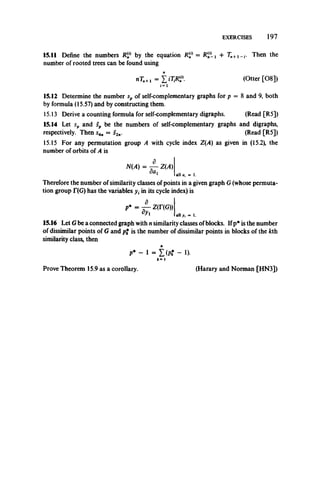 EXERCISES 197
15.11 Define the numbers R(n° by the equation R = Rj/Lj + Tn+1_,. Then the
number of rooted trees can be found using
nTn+l = i i W (Otter [08])
«=i
15.12 Determine the number sp of self-complementary graphs for p = 8 and 9, both
by formula (15.57) and by constructing them.
15.13 Derive a counting formula for self-complementary digraphs. (Read [R5])
15.14 Let sp and sp be the numbers of self-complementary graphs and digraphs,
respectively. Then s4fI = s2n. (Read [R5])
15.15 For any permutation group A with cycle index Z(A) as given in (15.2), the
number of orbits of A is
N(A) = ^-Z (A )
alia, = 1.
Therefore the number of similarity classes of points in a given graph G(whose permuta­
tion group T(G) has the variables y, in its cycle index) is
p* = ^Z (r(G ))
^ all y, = 1.
15.16 Let Gbe a connected graph with nsimilarity classes ofblocks. Ifp* is the number
of dissimilar points of G and p{ is the number of dissimilar points in blocks of the kth
similarity class, then
P* - 1 = Z (Pt - !)•
k= 1
Prove Theorem 15.9 as a corollary. (Harary and Norman [HN3])
 