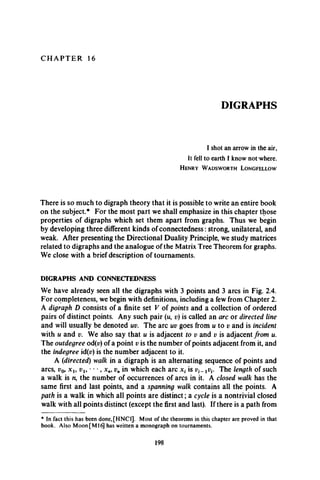 C H A P T E R 16
DIGRAPHS
I shot an arrow in the air,
It fell to earth I know not where.
H e n r y W a d s w o r t h L o n g f e l l o w
There is so much to digraph theory that it is possible to write an entire book
on the subject.* For the most part we shall emphasize in this chapter those
properties of digraphs which set them apart from graphs. Thus we begin
by developing three different kinds of connectedness: strong, unilateral, and
weak. After presenting the Directional Duality Principle, we study matrices
related to digraphs and the analogue of the Matrix Tree Theorem for graphs.
We close with a brief description of tournaments.
DIGRAPHS AND CONNECTEDNESS
We have already seen all the digraphs with 3 points and 3 arcs in Fig. 2.4.
For completeness, we begin with definitions, including a few from Chapter 2.
A digraph D consists of a finite set V of points and a collection of ordered
pairs of distinct points. Any such pair (u, v) is called an arc or directed line
and will usually be denoted uv. The arc uv goes from u to v and is incident
with u and v. We also say that u is adjacent to v and v is adjacent from u.
The outdegree od(v) of a point v is the number of points adjacent from it, and
the indegree id(p) is the number adjacent to it.
A (idirected) walk in a digraph is an alternating sequence of points and
arcs, v09 x l9 vl9 • • •, xn9vn in which each arc x, is xv{. The length of such
a walk is n9the number of occurrences of arcs in it. A closed walk has the
same first and last points, and a spanning walk contains all the points. A
path is a walk in which all points are distinct; a cycle is a nontrivial closed
walk with all points distinct (except the first and last). If there is a path from
* In fact this has been done,[HNCl]. Most of the theorems in this chapter are proved in that
book. Also Moon [M l6 has written a monograph on tournaments.
198
 