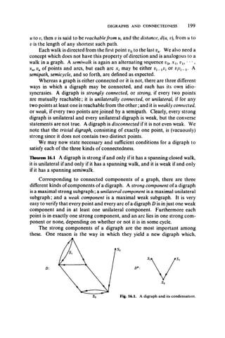 DIGRAPHS AND CONNECTEDNESS 199
u to v, then v is said to be reachablefrom w, and the distance, d(u, v), from u to
v is the length of any shortest such path.
Each walk is directed from the first point v0to the last v„. We also need a
concept which does not have this property of direction and is analogous to a
walk in a graph. A semiwalk is again an alternating sequence p0, x l9 vl9 • • •,
xn9vn of points and arcs, but each arc x t may be either pf-_ or vivi^ l. A
semipath, semicycle, and so forth, are defined as expected.
Whereas a graph is either connected or it is not, there are three different
ways in which a digraph may be connected, and each has its own idio­
syncrasies. A digraph is strongly connected, or strong, if every two points
are mutually reachable; it is unilaterally connected, or unilateral, if for any
two points at least one is reachable from the other;and it is weakly connected.
or weak, if every two points are joined by a semipath. Clearly, every strong
digraph is unilateral and every unilateral digraph is weak, but the converse
statements are not true. A digraph is disconnected if it is not even weak. We
note that the trivial digraph, consisting of exactly one point, is (vacuously)
strong since it does not contain two distinct points.
We may now state necessary and sufficient conditions for a digraph to
satisfy each of the three kinds of connectedness.
Theorem 16.1 A digraph is strong if and only if it has a spanning closed walk,
it is unilateral if and only if it has a spanning walk, and it is weak if and only
if it has a spanning semiwalk.
Corresponding to connected components of a graph, there are three
different kinds of components of a digraph. A strong component of a digraph
is a maximal strong subgraph; a unilateral component is a maximal unilateral
subgraph; and a weak component is a maximal weak subgraph. It is very
easy to verify that every point and every arc of a digraph D is in just one weak
component and in at least one unilateral component. Furthermore each
point is in exactly one strong component, and an arc lies in one strong com­
ponent or none, depending on whether or not it is in some cycle.
The strong components of a digraph are the most important among
these. One reason is the way in which they yield a new digraph which,
Fig. 16.1. A digraph and its condensation.
 