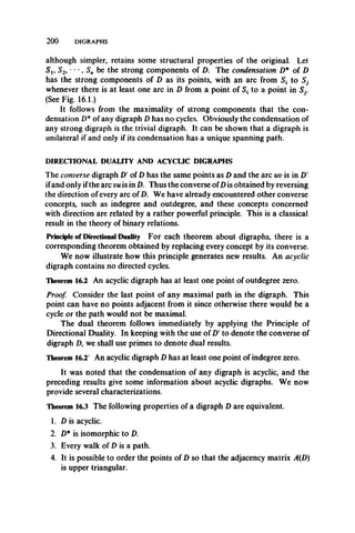 2 0 0 DIGRAPHS
although simpler, retains some structural properties of the original. Let
S i9 S2, ' ,S n be the strong components of D. The condensation D* of D
has the strong components of D as its points, with an arc from to S7
whenever there is at least one arc in D from a point of S, to a point in Sj.
(See Fig. 16.1.)
It follows from the maximality of strong components that the con­
densation D* of any digraph D has no cycles. Obviously the condensation of
any strong digraph is the trivial digraph. It can be shown that a digraph is
unilateral if and only if its condensation has a unique spanning path.
DIRECTIONAL DUALITY AND ACYCLIC DIGRAPHS
The converse digraph D' of D has the same points as D and the arc uv is in D'
ifand only ifthe arc vu is in D. Thus the converse ofD is obtained by reversing
the direction of every arc of D. We have already encountered other converse
concepts, such as indegree and outdegree, and these concepts concerned
with direction are related by a rather powerful principle. This is a classical
result in the theory of binary relations.
Principle of Directional Duality For each theorem about digraphs, there is a
corresponding theorem obtained by replacing every concept by its converse.
We now illustrate how this principle generates new results. An acyclic
digraph contains no directed cycles.
Theorem 16.2 An acyclic digraph has at least one point of outdegree zero.
Proof. Consider the last point of any maximal path in the digraph. This
point can have no points adjacent from it since otherwise there would be a
cycle or the path would not be maximal.
The dual theorem follows immediately by applying the Principle of
Directional Duality. In keeping with the use of D' to denote the converse of
digraph D, we shall use primes to denote dual results.
Theorem 16.2' An acyclic digraph D has at least one point of indegree zero.
It was noted that the condensation of any digraph is acyclic, and the
preceding results give some information about acyclic digraphs. We now
provide several characterizations.
Theorem 16.3 The following properties of a digraph D are equivalent.
1. D is acyclic.
2. D* is isomorphic to D.
3. Every walk of D is a path.
4. It is possible to order the points of D so that the adjacency matrix A(D)
is upper triangular.
 