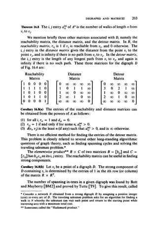 DIGRAPHS AND MATRICES 2 0 3
Theorem 16.8 The i, j entry atf of Anis the number of walks of length n from
Vf tO Vj.
We mention briefly three other matrices associated with D, namely the
reachability matrix, the distance matrix, and the detour matrix. In R, the
reachability matrix, is 1 if Vj is reachable from vh and 0 otherwise. The
i, j entry in the distance matrix gives the distance from the point v( to the
point Vj, and is infinity if there is no path from vt to Vj. In the detour matrix,
the z,j entry is the length of any longest path from v{ to vj9 and again is
infinity if there is no such path. These three matrices for the digraph D
of Fig. 16.4 are:
Reachability
Matrix
1 0 0 0 0
1 1 1 1 0
1 0 1 0 0
1 0 1 1 0
0 0 0 0 1
Distance
Matrix
00 00 OO 00
0
00
00
1
0
1
001
00 00
0 oo
00 00 00 00 0
Detour
Matrix
00 00 00 00
000
00
00
2
0
1
1
00 00
0 oo
00 00 00 oo 0
Corollary 16.8(a) The entries of the reachability and distance matrices can
be obtained from the powers of A as follows:
(1) for all I, rH = 1 and dti = 0.
(2) r0 = 1 if and only if for some n, atf > 0.
(3) d(vi9Vj) is the least n (if any) such that aj"* > 0, and is oo otherwise.
There is no efficient method for finding the entries of the detour matrix.
This problem is closely related to several other long-standing algorithmic
questions of graph theory, such as finding spanning cycles and solving the
traveling salesman problem.*
The elementwise product** B x C of two matrices B = [fc0] and C =
[c0] has bijCij as its i, j entry. The reachability matrix can be useful in finding
strong components.
Corollary 16.8(b) Let vt be a point of a digraph D. The strong component of
D containing vt is determined by the entries of 1 in the ith row (or column)
of the matrix R x R T.
The number of spanning in-trees in a given digraph was found by Bott
and Mayberry [BM2] and proved by Tutte [T9]. To give this result, called
* Consider a network N obtained from a strong digraph D by assigning a positive integer
(cost) to every arc of D. The traveling salesman problem asks for an algorithm for finding a
walk in N whereby the salesman can visit each point and return to the starting point while
traversing arcs with a minimum total cost.
** Sometimes called the “ Hadamard product.”
 