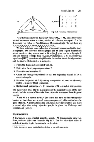 TOURNAMENTS 2 0 5
3 - 1 - 1 - 1
2 - 1 0
M^D) =
0 2 - 1
- 1 0 2.
Fig. 16.6. Counting eulerian trails.
Note that for an eulerian digraph D, we have Mod = Afidand all row sums
as well as column sums are zero, so that all cofactors are equal. For the
digraph ip Fig. 16.6, c = 7 and there are 14 eulerian trails. Two of them are
viv2v3v4v2viv3viv4v1and
We havejust given some indication of how matrices are used in the study
of digraphs. On the other hand digraphs can be used to give information
about matrices. Any square matrix M = [mfJ] gives rise to a digraph D,
and also possibly to loops if arc vpj is in D whenever ^ 0. The following
algorithm [H25] sometimes simplifies the determination of the eigenvalues
and the inverse (if it exists) of a matrix Af.
1. Form the digraph D associated with M.
2. Determine the strong components of D.
3. Form the condensation D*.
4. Order the strong components so that the adjacency matrix of D* is
upper triangular.
5. Reorder the points of D by strong components so that its adjacency
matrix A is upper block triangular.
6. Replace each unit entry of A by the entry of M to which it corresponds.
The eigenvalues of M are the eigenvalues of the diagonal blocks of the new
matrix, and the inverse of M can be found from the inverses of these diagonal
blocks.
When M is a sparse matrix,* (or rather has zero entries strategically
located so that there are several strong components), this method can be
quite effective. A generalization to a sometimes more powerful but also more
involved algorithm using bipartite graphs is given by Dulmage and
Mendelsohn [DM2].
TOURNAMENTS
A tournament is an oriented complete graph. All tournaments with two,
three, and four points are shown in Fig. 16.7. The first with three points is
called a transitive triple, the second a cyclic triple.
* In the literature, a sparse matrix has been defined as one with many zeros.
 