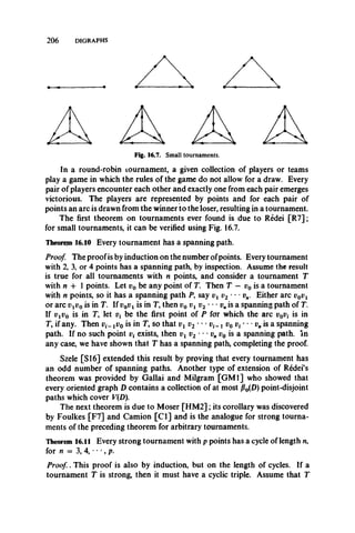 2 0 6 DIGRAPHS
Fig. 16.7. Small tournaments.
In a round-robin tournament, a given collection of players or teams
play a game in which the rules of the game do not allow for a draw. Every
pair of players encounter each other and exactly one from each pair emerges
victorious. The players are represented by points and for each pair of
points an arc is drawn from the winner to the loser, resulting in a tournament.
The first theorem on tournaments ever found is due to Redei [R7];
for small tournaments, it can be verified using Fig. 16.7.
Theorem 16.10 Every tournament has a spanning path.
Proof. The proofis by induction on the number ofpoints. Every tournament
with 2, 3, or 4 points has a spanning path, by inspection. Assume the result
is true for all tournaments with n points, and consider a tournament T
with n + 1 points. Let v0 be any point of T. Then T — v0 is a tournament
with n points, so it has a spanning path P., say vx v2 • • • vn. Either arc v0vx
or arc vxv0 is in T. If v0v x is in T, then v0 vx v2 • • • vnis a spanning path of T.
If vxv0 is in T, let v{ be the first point of P for which the arc v0vt is in
T, if any. Then xv0 is in T, so that vx v2 " • 1 v0 r **vnis a spanning
path. If no such point v( exists, then vx v2 • • • vn v0 is a spanning path, in
any case, we have shown that T has a spanning path, completing the proof.
Szele [SI6] extended this result by proving that every tournament has
an odd number of spanning paths. Another type of extension of Redei’s
theorem was provided by Gallai and Milgram [GM1] who showed that
every oriented graph D contains a collection of at most P0{D) point-disjoint
paths which cover V{D).
The next theorem is due to Moser [H M 2]; its corollary was discovered
by Foulkes [F7] and Camion [C l] and is the analogue for strong tourna­
ments of the preceding theorem for arbitrary tournaments.
Theorem 16.11 Every strong tournament with p points has a cycle of length n,
for n = 3, 4, • • •, p.
Proof , This proof is also by induction, but on the length of cycles. If a
tournament T is strong, then it must have a cyclic triple. Assume that T
 