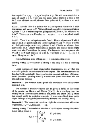 TOURNAMENTS 2 0 7
has a cycle Z = vx v2 **- vn vx of length n < p. We will show that it has a
cycle of length n -h i. There are two cases: either there is a point u not
in Z both adjacent to and adjacent from points of Z, or there is no such
point.
CASE 1. Assume there is a point u not in Z and points v and w in Z such
that arcs uv and wu are in T. Without loss of generality, we assume that arc
vxu is in T. Let vt be the first point, going around Z from vu for which arc uvt
is in T. Then i;,_ xu is in T, and vx v2 • • • i>,_jt/1;, • • pn is a cycle of length
n + 1.
CASE 2. There is no such point u as in Case 1. Hence, all points of T which
are not in Z are partitioned into the two subsets U and W, where U is the
set of all points adjacent to every point of Z and W is the set adjacent from
every point of Z. Clearly these sets are disjoint, and neither set is empty
since otherwise T would not be strong. Furthermore, there are points u in
U and w in W such that arc wu is in T. Therefore uvt v2 • • • vn_ xwu is a
cycle of length n + 1 in T.
Hence, there is a cycle of length n + 1, completing the proof.
Corollary 16.11(a) A tournament is strong if and only if it has a spanning
cycle.
Using terminology from round-robin tournaments, we say that the
score of a point in a tournament is its outdegree. The next theorem due to
Landau [LI] was actually discovered during an empirical study of tourna­
ments (so-called “pecking orders”) in which the points were hens and the
arcs indicated pecking.
Theorem 16.12 The distance from a point with maximum score to any other
point is 1 or 2.
The number of transitive triples can be given in terms of the scores
of the points; see Harary and Moser [HM2]. As a corollary, one can
readily obtain the well-known formula of Kendall and Smith [KS1], which
has proved useful in statistical analysis. It was generalized from cyclic
triples to larger strong subtournaments by Beineke and Harary [BH4].
Theorem 16.13 The number of transitive triples in a tournament with score
sequence (sl9 s2, • *■, sp) is Z s^s, - l)/2.
Corollary 16.13(a) The maximum number of cyclic triples among all tourna­
ments with p points is r 3 _
- - - - - if p is odd,
P - 4p r— —— if p is even.
t(p, 3) = 
 