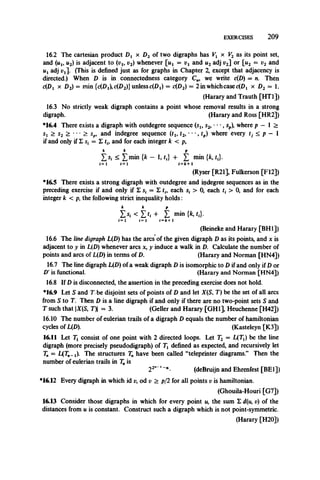 EXERCISES 2 0 9
16.2 The cartesian product Dt x D2 of two digraphs has Vl x V2 as its point set,
and (tij, u2) is adjacent to (v1#v2) whenever [«! = Vi and u2adj v2] or [n2 = v2 and
u a4j (This is defined just as for graphs in Chapter 2, except that adjacency is
directed.) When D is in connectedness category C„, we write c{D) = n. Then
c(Dx x D2) = min unless c(Dj) = c(D2) = 2 in which case c{Dl x D2 = 1.
(Harary and Trauth [HT1])
16.3 No strictly weak digraph contains a point whose removal results in a strong
digraph. (Harary and Ross [HR2])
*16.4 There exists a digraph with outdegree sequence (s1} s2, •••, sp), where p — 1 >
Sj > s2 > •• • > spi and indegree sequence (tu t2, • ••, rp) where every tj < p — 1
if and only if 2 s, = 1 r*, and for each integer k < p,
k k p
£ s, ^ £min {fc - 1, tf} + £ min {*, t,}.
i= 1 i=l *=fc+1
(Ryser [R21], Fulkerson [F12])
*16.5 There exists a strong digraph with outdegree and iiidegree sequences as in the
preceding exercise if and only if Z s, = Z th each s, > 0, each t{ > 0, and for each
integer k < p, the following strict inequality holds:
k k p
£ si < £ fi + Z min {k,t,}.
i = l i—1 i=fc+1
(Beineke and Harary [BH1])
16.6 The line digraph L(D) has the arcs of the given digraph D as its points* and x is
adjacent to y in L(D) whenever arcs x, y induce a walk in D. Calculate the number of
points and arcs of L(D) in terms of D. (Harary and Norman [HN4])
16.7 The line digraph L(D) of a weak digraph D is isomorphic to D if and only if D or
D' is functional. (Harary and Norman [HN4])
16.8 If D is disconnected, the assertion in the preceding exercise does not hold.
*16.9 Let S and T be disjoint sets of points of Dand let X(S, T) be the set of all arcs
from S to T. Then D isa line digraph if and onlyif there are no two-point sets S and
T such that |X(S, T) = 3. (Geller and Harary [GH1], Heuchenne [H42])
16.10 The number of eulerian trails of a digraph D equals the number of hamiltonian
cycles of L(D). (Kasteleyn [K3])
16.11 Let Tj consist of one point with 2 directed loops. Let T2 = L(Ti) be the line
digraph (more precisely pseudodigraph) of Tt defined as expected, and recursively let
T„ = L(rn_j). The structures Tn have been called “teleprinter diagrams.” Then the
number of eulerian trails in Tnis
22""1~B- (deBruijn and Ehrenfest [BE1])
*16.12 Every digraph in which id v, od v > p/2 for all points v is hamiltonian.
(Ghouila-Houri [G7])
16.13 Consider those digraphs in which for every point u, the sum £ d(u, r) of the
distances from u is constant. Construct such a digraph which is not point-symmetric.
(Harary [H20])
 