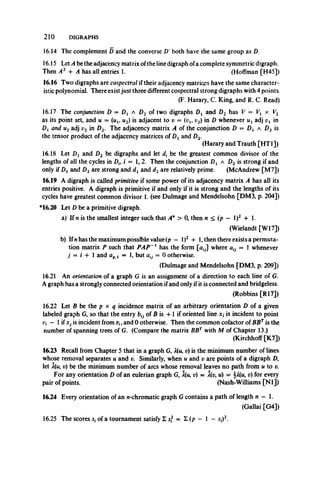 2 1 0 DIGRAPHS
16.14 The complement D and the converse D' both have the same group as D.
16.15 Let A be the adjacency matrix ofthe line digraph ofa complete symmetric digraph.
Then A2 4- A has all entries 1. (Hoffman [H45])
16.16 Two digraphs are cospectral if their adjacency matrices have the same character­
istic polynomial. There existjust three different cospectral strong digraphs with 4 points.
(F. Harary, C. King, and R. C. Read)
16.17 The conjunction D = D{ a D2 of two digraphs Dj and D2 has V = Fj x V2
as its point set, and u = (ui9u2) is adjacent to v = (uj, v2) in D whenever w, adj vx in
£>! and u2adj v2 in D2. The adjacency matrix A of the conjunction D = D, a D2 is
the tensor product of the adjacency matrices of Dxand Z)2.
(Harary and Trauth [HT1])
16.18 Let D{ and D2 be digraphs and let d, be the greatest common divisor of the
lengths of all the cycles in Dh i — 1, 2. Then the conjunction Dt a D2 is strong if and
only if Dxand D2are strong and dxand d2are relatively prime. (McAndrew [M7])
16.19 A digraph is called primitive if some power of its adjacency matrix A has all its
entries positive. A digraph is primitive if and only if it is strong and the lengths of its
cycles have greatest common divisor 1. (see Dulmage and Mendelsohn [DM3, p. 204])
*16.20 Let D be a primitive digraph.
a) If n is the smallest integer such that An > 0, then n < (p — l)2 + 1.
(Wielandt [W17])
b) Ifnhas the maximum possible value (p — l)2 + 1, then there exists a permuta­
tion matrix P such that PAP~1 has the form [u.J where au = 1 whenever
j — i 4- 1 and apl = 1, but atj = 0 otherwise.
(Dulmage and Mendelsohn [DM3, p. 209])
16.21 An orientation of a graph G is an assignment of a direction to each line of G.
A graph has a strongly connected orientation ifand only if it is connected and bridgeless.
(Robbins [R17])
16.22 Let B be the p x q incidence matrix of an arbitrary orientation D of a given
labeled graph G, so that the entry of B is 4-1 if oriented line xj is incident to point
— 1if Xj is incident from vi9and 0 otherwise. Then the common cofactor of BBTis the
number of spanning trees of G. (Compare the matrix BBTwith M of Chapter 13.)
(Kirchhoff [K7])
16.23 Recall from Chapter 5 that in a graph G, A(w, v) is the minimum number of lines
whose removal separates u and v. Similarly, when u and v are points of a digraph D,
let A(u, v) be the minimum number of arcs whose removal leaves no path from u to v.
For any orientation D of an eulerian graph G, l(u, t;) = l(v, u) = %X(u, v) for every
pair of points. (Nash-Williams [N l])
16.24 Every orientation of an «-chromatic graph G contains a path of length n — 1.
(Gallai [G4])
16.25 The scores s, of a tournament satisfy Z sf = £ (p — 1 —s,)2.
 