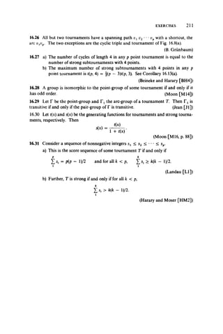 EXERCISES 211
16.26 All but two tournaments have a spanning path v2**f pwith a shortcut, the
arc vxvp. The two exceptions are the cyclic triple and tournament of Fig. 16.8(a).
(B. Griinbaum)
16.27 a) The number of cycles of length 4 in any p point tournament is equal to the
number of strong subtournaments with 4 points,
b) The maximum number of strong subtournaments with 4 points in any p
point tournament is t(p, 4) = j(p - 3)r(p, 3). See Corollary 16.13(a).
(Beineke and Harary [BH4])
16.28 A group is isomorphic to the point-group of some tournament if and only if it
has odd order. (Moon [M 14])
16.29 Let T be the point-group and T, the arc-group of a tournament T. Then Tt is
transitive if and only if the pair-group of T is transitive. (Jean [Jl])
16.30 Let t(x) and s(x) be the generating functions for tournaments and strong tourna­
ments, respectively. Then
/ >
^ - r n s j
(Moon [M l6, p. 88])
16.31 Consider a sequence of nonnegative integers sx < s2 < •• • < sp.
a) This is the score sequence of some tournament T if and only if
P k
Z si = P(P “ l)/2 and for all k < p, £ > k(k — l)/2.
i i
(Landau [LI])
b) Further, T is strong if and only if for all k < p,
£ S| > k(k - l)/2.
i
(Harary and Moser [HM2])
 