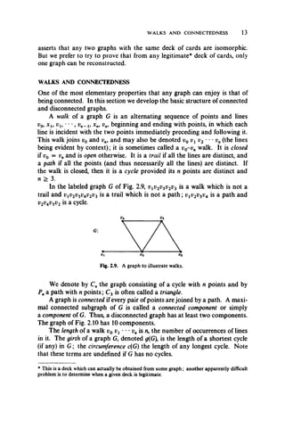 WALKS AND CONNECTEDNESS 13
asserts that any two graphs with the same deck of cards are isomorphic.
But we prefer to try to prove that from any legitimate* deck of cards, only
one graph can be reconstructed.
WALKS AND CONNECTEDNESS
One of the most elementary properties that any graph can enjoy is that of
being connected. In this section we develop the basic structure of connected
and disconnected graphs.
A walk of a graph G is an alternating sequence of points and lines
v0, x l9 vu • • •, vn- l9 xn, v„, beginning and ending with points, in which each
line is incident with the two points immediately preceding and following it.
This walk joins v0 and vn9 and may also be denoted v0 vl v2 - • • v„ (the lines
being evident by context); it is sometimes called a v0-v„ walk. It is closed
if v0 = vnand is open otherwise. It is a trail if all the lines are distinct, and
a path if all the points (and thus necessarily all the lines) are distinct. If
the walk is closed, then it is a cycle provided its n points are distinct and
n > 3.
In the labeled graph G of Fig. 2.9, vlv2v5v2v3 is a walk which is not a
trail and vlv2vsv4v2v^ is a trail which is not a path; vtv2v5v4 is a path and
v2v4v5v2 is a cycle.
Fig. 2.9. A graph to illustrate walks.
We denote by Cn the graph consisting of a cycle with n points and by
Pna path with n points; C3 is often called a triangle.
A graph is connected if every pair of points are joined by a path. A maxi­
mal connected subgraph of G is called a connected component or simply
a component of G. Thus, a disconnected graph has at least two components.
The graph of Fig. 2.10 has 10 components.
The length of a walk v0 • • • vn is n, the number of occurrences of lines
in it. The girth of a graph G, denoted g{G is the length of a shortest cycle
(if any) in G ; the circumference c(G) the length of any longest cycle. Note
that these terms are undefined if G has no cycles.
* This is a deck which can actually be obtained from some graph; another apparently difficult
problem is to determine when a given deck is legitimate.
 