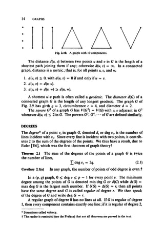 14 GRAPHS
Fig. 2.10. A graph with 10 components.
The distance d(u, p) between two points u and v in G is thelengthof a
shortest path joining them if any; otherwise d(u, p) = oo. Ina connected
graph, distance is a metric; that is, for all points w, p, and w,
1. d(u, v) > 0, with d(u, p) = 0 if and only if u = p.
2. p) = d(p, w).
3. d(n, p) + d(v, w) > d(u, w).
A shortest w-p path is often called a geodesic. The diameter d(G) of a
connected graph G is the length of any longest geodesic. The graph G of
Fig. 2.9 has girth g = 3, circumference c = 4, and diameter d = 2.
The square G2 of a graph G has F(G2) = F(G) with w, p adjacent in G2
whenever d(u, v) < 2 in G. The powers G3, G4, • •of G are defined similarly.
DEGREES
The degree* of a point p, in graph G, denoted or deg pf, is the number of
lines incident with vt. Since every line isincident with two points,it contrib­
utes 2 to the sum of the degrees of the points. We thus have a result, due to
Euler [E6], which was the first theorem of graph theory!
Theorem Z1 The sum of the degrees of the points of a graph G is twice
the number of lines,
£ deg = 2q. (2.1)
Corollary 2.1(a) In any graph, the number of points of odd degree is even.t
In a (p, q) graph, 0 < deg v < p — 1 for every point v. The minimum
degree among the points of G is denoted min deg G or <5(G) while A(G) =
max deg G is the largest such number. If 8(G) = A(G) = r, then all points
have the same degree and G is called regular of degree r. We then speak
of the degree of G and write deg G = r.
A regular graph of degree 0 has no lines at all. If G is regular of degree
1, then every component contains exactly one line; if it is regular of degree 2,
* Sometimes called valency.
t The reader is reminded (see the Preface) that not all theorems are proved in the text.
 