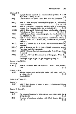 BIBLIOGRAPHY 241
Chartrand, G.
[C8] A graph-theoretic approach to a communications problem. J. SIAM
Appl. Math. 14 (1966), 778-781. [44]
[C9] On Hamiltonian line graphs. Trans. Amer. Math. Soc. (to appear).
[81]
[CGI] (with D. Geller), Uniquely colorable planar graphs. J. Combinatorial
Theory (to appear). [138, 140, 149]
[CGH1] (with D. Geller and S. Hedetniemi), A generalization of the chromatic
number. Proc. Cambridge Philos. Soc. 64 (1968), 265-211. [149]
[CGH2] (with D. Geller and S. Hedetniemi), Graphs with forbidden subgraphs.
J. Combinatorial Theory (to appear). [25, 100, 124]
[CH3] (with F. Harary), Planar permutation graphs. Ann. Inst. Henri Poincare
Sec. B 3 (1967), 433-438. [107, 175, 177]
[CH4] (with F. Harary), Graphs with prescribed connectivities. Theory of
Graphs (P. Erdos and G. Katona, eds.) Akademiai Kiado, Budapest,
1968,61-63. [44]
[CKK1] (with S. F. Kapoor and H. V. Kronk), The Hamiltonian hierarchy.
(to appear). [70]
[CKL1] (with A. Kaugars and D. R. Lick) Critically n-connected graphs.
Proc. Amer. Math. Soc. (submitted). [56]
[CK1] (with H. V. Kronk), Randomly traceable graphs. J. SIAM Appl. Math.
(to appear). [70]
[CS1] (with M. J. Stewart) The connectivity of line-graphs. Math. Ann.
(submitted). [83]
See also [BC2], [BC3], [BCC1], [BCN1], [KC1], and p. 77.
Cooper, J. See [BCC1].
Courant, R.
* [CR1] (with H. E. Robbins) What is Mathematics? Oxford U. Press, London,
1941. [117]
Coxeter, H. S. M.
[CIO] Self-dual configurations and regular graphs. Bull. Amer. Math. Soc.
56 (1950), 413-455. [175]
See also [BC1].
Crowe, D. W. See p. 213.
Danzer, L.
[DK.1] (with V. Klee) Lengths of snakes in boxes. J. Combinatorial Theory
2 (1967), 258-265. [25]
Dauber, E. See p. 172.
Davis, R. L.
[D l]
[D2]
The number of structures of finite relations. Proc. Amer. Math. Soc. 4
(1953), 486-495. [195]
Structures of dominance relations. Bull. Math. Biophys. 16 (1954),
131-140. [195]
 