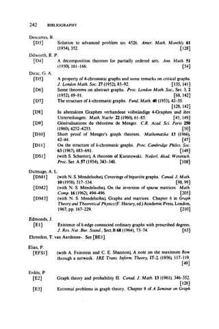 2 4 2 BIBLIOGRAPHY
Descartes, B.
[D3] Solution to advanced problem no. 4526. Amer. Math. Monthly 61
(1954), 352. [128]
Dilworth, R. P.
[D4] A decomposition theorem for partially ordered sets. Ann. Math. 51
(1950), 161-166. [54]
Dirac, G. A.
[D5] A property of 4-chromatic graphs and some remarks on critical graphs.
J. London Math. Soc. 27 (1952), 85-92. [135, 141]
[D6] Some theorems on abstract graphs. Proc. London Math. Soc., Ser. 3, 2
(1952), 69-81. [68, 142]
[D7] The structure of k-chromatic graphs. Fund. Math. 40 (1953), 42-55.
[128, 142]
[D8] In abstrakten Graphen verhandene vollstandige 4-Graphen und ihre
Unterteilungen. Math. Nachr. 22 (I960), 61-85. [45,149]
[D9] Generalisations du theoreme de Menger. C.R. Acad. Sci. Paris 250
(1960), 4252-4253. [50]
[DIO] Short proof of Menger’s graph theorem. Mathematika 13 (1966),
42-44. [47]
[D ll] On the structure of k-chromatic graphs. Proc. Cambridge Philos. Soc.
63 (1967), 683-691. [149]
[DS1] (with S. Schuster), A theorem of Kuratowski. Nederl. Akad. Wetensch.
Proc. Ser. A 57 (1954), 343-348. [108]
Dulmage, A. L.
[DM 1] (with N. S. Mendelsohn), Coverings of bipartite graphs. Canad. J. Math.
10(1958), 517-534. [98,99]
[DM2] (with N. S. Mendelsohn), On the inversion of sparse matrices. Math.
Comp. 16 (1962), 494-496. [205]
[DM3] (with N. S. Mendelsohn), Graphs and matrices. Chapter 6 in Graph
Theory and Theoretical Physics (F. Harary, ed.) Academic Press, London,
1967, pp. 167-229. [210]
Edmonds, J.
[E l] Existence of k-edge connected ordinary graphs with prescribed degrees.
J. Res. Nat. Bur. Stand., Sect.B 68 (1964), 73-74. [63]
Ehrenfest, T. van Aardenne-. See [BE1].
Elias, P.
[EFS1] (with A. Feinstein and C. E. Shannon), A note on the maximum flow
through a network. IRE Trans. Inform. Theory, IT-2, (1956), 117-119.
[49]
Erdos, P
[E2] Graph theory and probability II. Canad. J. Math. 13 (1961), 346-352.
[128]
[E3] Extremal problems in graph theory. Chapter 8 of A Seminar on Graph
 