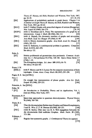 BIBLIOGRAPHY 2 4 3
Theory (F. Harary, ed.) Holt, Rinehart and Winston, New York, 1967,
pp. 54-59. [17, 18, 25]
[E4] Applications of probabilistic methods to graph theory. Chapter 9 in
A Seminar on Graph Theory (F. Harary, ed.) Holt, Rinehart and Winston,
New York, 1967, pp. 60-64. [24]
[EG1] (with T. Gallai) Graphs with prescribed degrees of vertices (Hungarian).
Mat. Lapok II (1960), 264-274. [58, 59]
[EGP1] (with A. Goodman and L. Posa) The representation of a graph by set
intersections. Canad. J. Math. 18 (1966), 106-112. [20]
[EH1] (with A. Hajnal) On chromatic numbers of graphs and set-systems.
Acta Math. Acad. Sci. Hungar. 17 (1966), 61-99. [148]
[ER1] (with A. Renyi) Asymmetric graphs. Acta Math. Acad. Sci. Hungar. 14
(1963), 295-315. [17]
[ESI] (with G. Szekeres) A combinatorial problem in geometry. Compositio
Math. 2 (1935), 463-470. [16]
See also p. 121.
Euler, L.
[E5] Solutio problematis ad geometriam situs pertinentis. Comment. Acade-
miae Sci. I. Petropolitanae 8 (1736) 128-140. Opera Omnia Series 1-7
(1766), 1-10. [2]
The Konigsberg bridges. Sci. Amer. 189 (1953) 66-70. [14]
See also p. 64 and 103.
(with F. Harary and M. S. Lynn) On the computer enumeration of finite
topologies. Comm. Assoc. Comp. Mach. 10 (1967), 295-298. [195]
See [AFPR1].
[E6]
Evans, J. W.
[EHL1]
Fagen, R. E.
Fary, I.
[Fl]
Feinstein, A.
Feller, W.
* [F2]
Feynmann, R.
[F3]
Finck, H. J.
[F4]
[FS1]
Folkman, J.
[F5]
On straight line representation of planar graphs. Acta Sci. Math.
Szeged. 11 (1948) 229-233. [106]
See [EFS1].
An Introduction to Probability Theory and its Applications, Vol. 1,
(2nd ed.) Wiley, New York, 1957. [6]
P.
Space-time approaches to quantum electrodynamics. Physical Review
76 (1949) 769-789. [6]
Uber die chromatischen Zahlen eines Graphen und Seines Komplements,
I and II. Wiss. Z. T. H. Ilmenau 12 (1966), 243-251. [148]
(with H. Sachs), Uber eine von H. S. Wilf angegebene Schranke fur
die chromatische Zahl endlicher Graphen. Math. Nachr. 39 (1969),
373-386. [132]
Regular line-symmetric graphs. J. Combinatorial Theory (to appear).
[173]
 