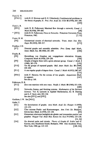 2 4 4 BIBLIOGRAPHY
Ford, G. W.
[FNU1] (with R. Z. Norman and G. E. Uhlenbeck), Combinatorial problems in
the theory of graphs, II. Proc. Nat. Acad. Sci. USA 42 (1956), 203-208.
[195]
Ford, L. R.
[FF1] (with D. R. Fulkerson), Maximal flow through a network, Canad. J.
Math. 8 (1956), 399-404. [49]
* [FF2] (with D. R. Fulkerson), Flows in Networks. Princeton University Press,
Princeton, 1962. [7, 52]
Foster, R. M.
[F6] Geometrical circuits of electrical networks. Trans. Amer. Inst. Elec.
Engrs. 51 (1932), 309-317. [171]
Foulkes, J. D.
[F7] Directed graphs and assembly schedules. Proc. Symp. Appl. Math.,
Amer. Math. Soc. 10 (1960), 281-289. [206]
Frucht, R.
[F8] Herstellung von Graphen mit vorgegebener abstrakten Gruppe.
Compositio Math. 6 (1938), 239-250. [168]
[F9] Graphs of degree three with a given abstract group. Canad. J. Math. 1
(1949), 365-378. [170]
[F10] On the groups of repeated graphs. Bull. Amer. Math. Soc. 55 (1949),
418-420. [165]
[FI 1] A one-regular graph of degree three. Canad. J. Math. 4 (1952), 240-247.
[175]
[FH1] (with F. HararyX On the corona of two graphs. Aequationes Math.
(to appear). [167]
See also p. 168.
Fulkerson, D. R.
[FI2] Zero-one matrices with zero trace. Pacific J. Math. 10 (I960), 831-836.
[209]
[FI3] Networks, frames, and blocking systems. Mathematics of the Decision
Sciences. Vol. II, Lectures in Applied Mathematics, (G. B. Dantzig
and A. F. Scott, eds.) 303-334. [52]
See also [FF1], and [FF2].
Gaddum, J. W. See [NG1].
Gallai, T.
[GI] On factorisation of graphs. Acta Math. Acad. Sci. Hungar. 1 (1950),
133-153. [85]
[G2] Uber extreme Punkt- und Kantenmengen. Ann. Univ. Sci. Budapest,
Eotvos Sect. Math. 2 (1959), 133-138. [95]
[G3] Elementare relationen beziiglich der glieder und trennenden punkte von
graphen. Magyar Tud. Akad. Mat. Kutato Int. Kozl. 9 (1964), 235-236.
[31, 36]
[G4] On directed paths and circuits. Theory of Graphs (P. Erdos and G.
Katona, eds.) Akademiai Kiado, Budapest, 1968. Also Academic Press,
New York, 1968, pp. 115-119. [149, 210]
 