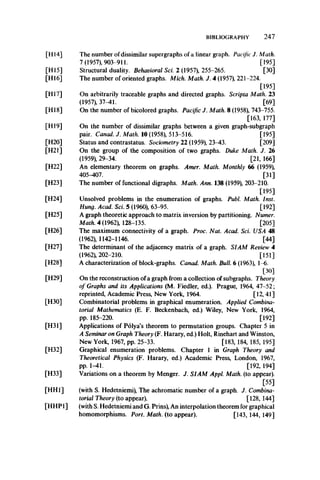 BIBLIOGRAPHY 247
[HI 5]
[H16]
[H17]
[HI8]
[HI 9]
[H20]
[H21]
[H22]
[H23]
[H24]
[H25]
[H26]
[H27]
[H28]
[H29]
[H30]
[H31]
[H32]
[H33]
[HH1]
[H14]
[HHP1]
The number of dissimilar supergraphs of a linear graph. Pacific J. Math.
7 (1957), 903-911. [195]
Structural duality. Behavioral Sci. 2 (1957), 255-265. [30]
The number of oriented graphs. Mich. Math. J. 4 (1957), 221-224.
[195]
On arbitrarily traceable graphs and directed graphs. Scripta Math. 23
(1957), 37-41. [69]
On the number of bicolored graphs. Pacific J. Math. 8 (1958), 743-755.
[163, 177]
On the number of dissimilar graphs between a given graph-subgraph
pair. Canad. J. Math. 10 (1958), 513-516. [195]
Status and contrastatus. Sociometry 22 (1959), 23-43. [209]
On the group of the composition of two graphs. Duke Math. J. 26
(1959), 29-34. [21, 166]
An elementary theorem on graphs. Amer. Math. Monthly 66 (1959),
405-407. [31]
The number of functional digraphs. Math. Ann. 138 (1959), 203-210.
[195]
Unsolved problems in the enumeration of graphs. Publ. Math. Inst.
Hung. Acad. Sci. 5 (1960), 63-95. [192]
A graph theoretic approach to matrix inversion by partitioning. Numer.
Math. 4 (1962), 128-135. [205]
The maximum connectivity of a graph. Proc. Nat. Acad. Sci. USA 48
(1962), 1142-1146. [44]
The determinant of the adjacency matrix of a graph. SIAM Review 4
(1962), 202-210. [151]
A characterization of block-graphs. Canad. Math. Bull. 6 (1963), 1-6.
[30]
On the reconstruction of a graph from a collection of subgraphs. Theory
of Graphs and its Applications (M. Fiedler, ed.). Prague, 1964, 47-52;
reprinted, Academic Press, New York, 1964. [12, 41]
Combinatorial problems in graphical enumeration. Applied Combina­
torial Mathematics (E. F. Beckenbach, ed.) Wiley, New York, 1964,
pp. 185-220. [192]
Applications of Polya’s theorem to permutation groups. Chapter 5 in
A Seminar on Graph Theory (F. Harary, ed.) Holt, Rinehart and Winston,
New York, 1967, pp. 25-33. [183, 184, 185, 195]
Graphical enumeration problems. Chapter 1 in Graph Theory and
Theoretical Physics (F. Harary, ed.) Academic Press, London, 1967,
pp. 1-41. [192, 194]
Variations on a theorem by Menger. J. SIAM Appl. Math, (to appear).
[55]
(with S. Hedetniemi), The achromatic number of a graph. J. Combina­
torial Theory (to appear). [128, 144]
(with S. Hedetniemi and G. Prins), An interpolation theorem for graphical
homomorphisms. Port. Math, (to appear). [143, 144, 149]
 