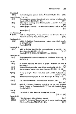 BIBLIOGRAPHY 2 5 5
Mycielski, J.
[M19] Sur le coloriage des graphes. Colloq. Math. 3 (1955), 161-162. [128]
Nash-Williams, C. St. J. A.
[N l] On orientations, connectivity and odd-vertex pairings in finite graphs.
Canad. J. Math. 12 (1960), 555-567. [210]
[N2] Edge-disjoint spanning trees of finite graphs. J. London Math. Soc.
36 (1961), 445-450. [90]
[N3] Infinite graphs—a survey. J. Combinatorial Theory 3 (1967), 286-301.
[16]
See also [HN1],
von Neumann, J.
* [NM1] (with O. Morgenstern), Theory of Games and Economic Behavior.
Princeton UniversityPress, Princeton, 1944. [202]
Nordhaus, E. A.
[NG1] (with J. W. Gaddum), On complementary graphs. Amer. Math. Monthly
63(1956), 175-177. [129]
See also [BCN1].
Norman, R. Z.
[NR1] (with M. Rabin), Algorithm for a minimal cover of a graph. Proc.
Amer. Math. Soc. 10 (1959), 315-319. [96, 97]
See also [FNU1], [HN2], [HN3], [HN4], and [HNC1].
Oberschelp, W.
[01] Kombinatorische Anzahlbestimmungen in Relationen. Math. Ann. 174
(1967), 53-78. [225]
Ore, O.
[02] A problem regarding the tracing of graphs. Elemente der Math. 6
(1951), 49-53. [69]
[03] Note on Hamilton circuits. Amer. Math. Monthly 67 (1960), 55. [68]
[04] Arc coverings of graphs. Ann. Mat. Pura Appl. 55 (1961), 315-322.
[70]
* [05] Theory of Graphs. Amer. Math. Soc. Colloq. Publ. 38, Providence,
1962. [21, 62, 71, 128]
[06] Hamilton connected graphs. J. Math. Pures Appl. 42 (1963), 21-27.
[70]
* [07] The Four Color Problem. Academic Press, New York, 1967.
[133, 135]
[OS1] (with G. J. Stemple), Numerical methods in the four color problem.
Recent Progress in Combinatorics (W. T. Tutte, ed.) Academic Press,
New York, 1969. [5, 132]
Otter, R.
[08] The number of trees. Ann. of Math. 49 (1948), 583-599.
[188, 195, 196]
Palmer, E. M.
[PI] Prime line-graphs. Elem. Math, (to appear). [176]
[PR1] (with R. W. Robinson), The matrix group of two permutation groups.
Bull. Amer. Math. Soc. 73 (1967), 204-207. [195]
 