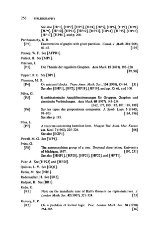 2 5 6 BIBLIOGRAPHY
See also [HP1], [HP2], [HP3], [HP4], [HP5], [HP6], [HP7], [HP8],
[HP9], [HP 10], [HP11], [HP12], [HP 13], [HP14], [HP15], [HP16],
[HP17], [HPR1], and p. 208.
Parthasarathy, K. R.
[P2] Enumeration of graphs with given partition. Canad. J. Math. 20 (1968),
40-47. [195]
Penney, W. F. See [AFPR1].
Perfect, H. See [MP1].
Petersen, J.
[P3] Die Theorie der regularen Graphen. Acta Math. 15 (1891), 193-220.
[89, 90]
Pippert, R. E. See [BP1].
Plummer, M. D.
[P4] On minimal blocks. Trans Amer. Math. Soc., 134 (1968), 85-94. [31]
See also [BHP1], [BP2], [HP18], [HP19], and pp. 55, 69, and 100.
Polya, G.
[P5] Kombinatorische Anzahlbestimmungen fur Gruppen, Graphen und
chemische Verbindungen. Acta Math. 68 (1937), 145-254.
[162,177, 180, 182, 187, 188,189]
[P6] Sur les types des propositions composees. J. Symb. Logic 5 (1940),
98-103. [164, 196]
See also p. 195.
Posa, L.
[P7] A theorem concerning hamilton lines. Magyar Tud. Akad. Mat. Kutato
Int. Kozl. 7 (1962), 225-226. [66]
See also [EGP1].
Powell, M.G. See [WP1].
Prins, G.
[P8] The automorphism group of a tree. Doctoral dissertation, University
of Michigan, 1957. [195,231]
See also [HHP1], [HP20], [HP21], [HP22], and [HPT1].
Pultr, A. See [HP23] and [HP24].
Quintas, L. V. See [GQ1].
Rabin, M. See [NR 1].
Rademacher, H. See [SR2].
Radjavi, H. See [BR1].
Rado, R.
[Rl] Note on the transfinite case of Hall’s theorem on representatives. J.
London Math. Soc. 42 (1967), 321-324. [53]
Ramsey, F. P.
[R2] On a problem of formal logic. Proc. London Math. Soc. 30 (1930),
264-286. [16]
 