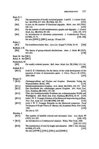 BIBLIOGRAPHY 2 5 7
Read, R. C.
[R3]
[R4]
[R5]
[R6]
The enumeration of locally restricted graphs. I and II. J. London Math.
Soc. 34 (1959), 417-436; 35 (1960), 344-351. [195]
A note on the number of functional digraphs. Math. Ann. 143 (1961),
109-110. [195]
On the number of self-complementary graphs and digraphs. J. London
Math. Soc. 38 (1963), 99-104. [192, 195, 197]
An introduction to chromatic polynomials. J. Combinatorial Theory
4 (1968), 52-71. [146, 148]
See also [HPR1], [HR1], and pp. 158 and 210.
Ein kombinatorischer Satz. Acta Litt. Szeged 7 (1934), 39-43. [206]
The theory of group-reduced distributions. Amer. J. Math. 49 (1927),
433-455. [178]
Reed, M. See [SRI].
Renyi, A. See [ER1].
Redei, L.
[R7]
Redfield, J. H.
[R8]
Richardson,
[R9]
Riddell, R. J.
[Rui]
Ringel, G.
* [R10]
[R ll]
[R12]
[R13]
[RYl]
[RY2]
Riordan, J.
[R14]
* [R15]
[R 16]
M.
On weakly ordered systems. Bull. Amer. Math. Soc. 52 (1946), 113-116.
[202]
(with G. E. Uhlenbeck), On the theory of the virial development of the
equation of state of monoatomic gases. J. Chem. Physics 21 (1953),
2056-2064. [195]
Fdrbungsprobleme auf Flachen und Graphen. Deutscher Verlag der
Wissenschaften, Berlin, 1962. [119]
Selbstkomplementare Graphen. Arch. Math. 14 (1963), 354-358 [24]
Das Geschlecht des vollstandiger paaren Graphen. Abh. Math. Sem.
Univ. Hamburg 28 (1965), 139-150. [119]
Uber drei kombinatorische Probleme am n-dimensionalen Wiirfel und
Wiirfelgitter. Abh. Math. Sem. Univ. Hamburg 20 (1955), 10-19. [119]
(with J. W. T. Youngs), Solution of the Heawood map-coloring problem.
Proc. Nat. Acad. Sci. USA 60 (1968), 438-445. [119]
(with J. W. T. Youngs), Remarks on the Heawood conjecture. Proof
Techniques in Graph Theory (F. Harary, ed.) Academic Press, New York,
1969. [119]
See also p. 125.
The number of labelled colored and chromatic trees. Acta Math. 97
(1957), 211-225. [190, 195]
An Introduction to Combinatorial Analysis. Wiley, New York, 1958.
[145,213, 231]
The enumeration of trees by height and diameter. IBM J. Res. Develop.
4 (1960), 473-478. [195]
See also [AFPR1], [CR1], [GR1], and [HMR1].
 