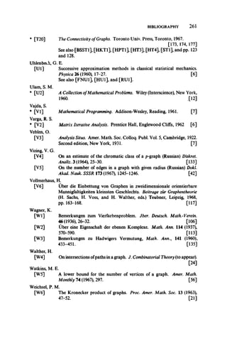 BIBLIOGRAPHY 261
* [T20] The Connectivity ofGraphs. Toronto Univ. Press, Toronto, 1967.
[173, 174, 177]
See also [BSST1], [HKT1], [HPT1], [HT3], [HT4], [STl], ,and pp. 123
and 128.
Uhlenbeck, G. E.
[U l] Successive approximation methods in classical statistical mechanics.
Physica 26 (1960), 17-27. [6]
See also [FNU1], [HU1], and [RU1].
Ulam, S. M.
* [U2] A Collection ofMathematical Problems. Wiley (Interscience), New York,
1960. [12]
Vajda, S.
* [VI] Mathematical Programming. Addison-Wesley, Reading, 1961. [7]
Varga, R. S.
* [V2] Matrix Iterative Analysis. Prentice Hall, Englewood Cliffs, 1962 [6]
Veblen, O.
[V3] Analysis Situs. Amer. Math. Soc. Colloq. Publ. Vol. 5, Cambridge, 1922.
Second edition, New York, 1931. [7]
Vizing, V. G.
[V4] On an estimate of the chromatic class of a p-graph (Russian) Diskret.
Analiz. 3 (1964), 25-30. [133]
[V5] On the number of edges in a graph with given radius (Russian) Dokl.
Akad. Nauk. SSSR 173 (1967), 1245-1246. [42]
Vollmerhaus, H.
[V6] Uber die Einbettung von Graphen in zweidimensionale orientierbare
Mannigfaltigkeiten kleinsten Geschlechts. Beitrage zur Graphentheorie
(H. Sachs, H. Voss, and H. Walther, eds.) Teubner, Leipzig, 1968,
pp. 163-168. [117]
Wagner, K.
[W l] Bemerkungen zum Vierfarbenproblem. Jber. Deutsch. Math.-Verein.
46 (1936), 26-32. [106]
[W2] Uber eine Eigenschaft der ebenen Komplexe. Math. Ann. 114 (1937),
570-590. [113]
[W3] Bemerkungen zu Hadwigers Vermutung, Math. Ann., 141 (1960),
433-451. [135]
Walther, H.
[W4] On intersections ofpaths in a graph. J. Combinatorial Theory(to appear).
[24]
Watkins, M. E.
[W5] A lower bound for the number of vertices of a graph. Amer. Math.
Monthly 14 (1961), 291. [56]
Weichsel, P. M.
[W6] The Kronecker product of graphs. Proc. Amer. Math. Soc. 13 (1963),
47-52. [21]
 