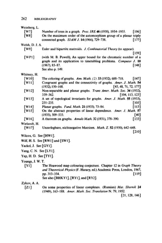 2 6 2 BIBLIOGRAPHY
Weinberg, L.
[W7] Number of trees in a graph. Proc. IRE 46 (1958), 1954-1955. [196]
[W8] On the maximum order of the automorphism group of a planar triply
connected graph. SIAM J. 14 (1966), 729-738. [177]
Welsh, D. J. A.
[W9]
[WP1]
Whitney, H.
[W10]
[W ll]
[W12]
[W13]
[W14]
[W15]
[W16]
Wielandt, H.
[W17] Unzerlegbare, nichtnegative Matrizen. Math. Z. 52 (1950), 642-648.
[210]
Wilcox, G. See [HW1],
Wilf, H. S. See [RW1] and [SW1],
Yackel, J. See [GY1],
Yang, C. N. See [LY1],
Yap, H. D. See [TY1],
Youngs, J. W. T.
[Y l] The Heawood map colouring conjecture. Chapter 12 in Graph Theory
and Theoretical Physics (F. Harary, ed.) Academic Press, London, 1967,
pp. 313-354. [119]
See also [BHKY1], [RY1], and [RY2],
Zykov, A. A.
[Z l] On some properties of linear complexes. (Russian) Mat. Sbornik 24
(1949), 163-188. Amer. Math. Soc. Translation N. 79, 1952.
[21, 128, 146]
Euler and bipartite matroids. J. Combinatorial Theory (to appear).
[159]
(with M. B. Powell), An upper bound for the chromatic number of a
graph and its application to timetabling problems. Computer J. 10
(1967), 85-87. [148]
See also p. 149.
The coloring of graphs. Ann. Math. (2) 33 (1932), 688-718. [147]
Congruent graphs and the connectivity of graphs. Amer. J. Math. 54
(1932) 150-168. [43, 48, 71, 72, 177]
Non-separable and planar graphs. Trans Amer. Math. Soc. 34 (1932),
339-362. [104, 113, 123]
A set of topological invariants for graphs. Amer. J. Math. 55 (1933),
231-235. [105]
Planar graphs. Fund. Math. 21 (1933), 73-84. [U 3]
On the abstract properties of linear dependence. Amer. J. Math. 57
(1935), 509-533. [40]
A theorem on graphs. Annals Math. 32 (1931), 378-390. [133]
 