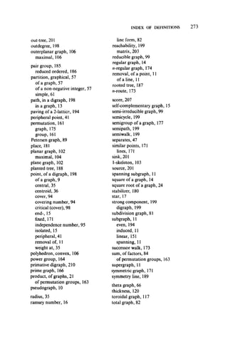 INDEX OF DEFINITIONS
out-tree, 201
outdegree, 198
outerplanar graph, 106
maximal, 106
pair group, 185
reduced ordered, 186
partition, graphical, 57
of a graph, 57
of a non-negative integer, 57
simple, 61
path, in a digraph, 198
in a graph, 13
paving of a 2-lattice, 194
peripheral point, 41
permutation, 161
graph, 175
group,161
Petersen graph, 89
place, 181
planar graph, 102
maximal, 104
plane graph, 102
planted tree, 188
point, of a digraph, 198
of a graph, 9
central, 35
centroid, 36
cover, 94
covering number, 94
critical (cover), 98
end-, 15
fixed, 171
independence number, 95
isolated, 15
peripheral, 41
removal of, 11
weight at, 35
polyhedron, convex, 106
power group, 164
primative digraph, 210
prime graph, 166
product, of graphs, 21
of permutation groups, 163
pseudograph, 10
radius, 35
ramsey number, 16
line form, 82
reachability, 199
matrix, 203
reducible graph, 99
regular graph, 14
//-regular graph, 174
removal, of a point, 11
of a line, 11
rooted tree, 187
//-route, 173
score, 207
self-complementary graph, 15
semi-irreducible graph, 99
semicycle, 199
semigroup of a graph, 177
semipath, 199
semiwalk, 199
separates, 47
similar points, 171
lines, 171
sink, 201
1-skeleton, 103
source, 201
spanning subgraph, 11
square of a graph, 14
square root of a graph, 24
stabilizer, 180
star, 17
strong component, 199
digraph, 199
subdivision graph, 81
subgraph, 11
even, 194
induced, 11
linear, 151
spanning, 11
successor walk, 173
sum, of factors, 84
of permutation groups, 163
supergraph, 11
symmetric graph, 171
symmetry line, 189
theta graph, 66
thickness, 120
toroidal graph, 117
total graph, 82
 