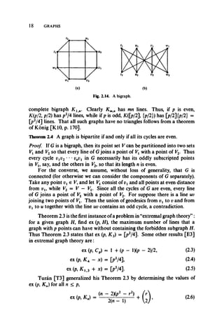 18 GRAPHS
(a) (b)
Fig. 2.14. A bigraph.
complete bigraph K ln . Clearly K mn has mn lines. Thus, if p is even,
K(p/2, p/2) has p2/4 lines, while if p is odd, K([p/2], {p/2}) has [p/2] {p/2} =
[p2/4] lines. That all such graphs have no triangles follows from a theorem
of Konig [K10, p. 170].
Theorem 2.4 A graph is bipartite if and only if all its cycles are even.
Proof. If G is a bigraph, then its point set V can be partitioned into two sets
Vx and V2 so that every line of G joins a point of Vx with a point of V2. Thus
every cycle vxv2 • • • vnv1 in G necessarily has its oddly subscripted points
in Vu say, and the others in V2, so that its length n is even.
For the converse, we assume, without loss of generality, that G is
connected (for otherwise we can consider the components of G separately).
Take any point V, and let Vx consist of vt and all points at even distance
from vu while V2 = V — Vx. Since all the cycles of G are even, every line
of G joins a point of Vx with a point of V2. For suppose there is a line uv
joining two points of Vt. Then the union of geodesics from vx to v and from
vx to u together with the line uv contains an odd cycle, a contradiction.
Theorem 2.3 is the first instance of a problem in “extremal graph theory” :
for a given graph H, find ex (p, H  the maximum number of lines that a
graph with p points can have without containing the forbidden subgraph H.
Thus Theorem 2.3 states that ex (p, K 3) = [p2/4]. Some other results [E3]
in extremal graph theory are:
Turan [T3] generalized his Theorem 2.3 by determining the values of
ex (p, Kn) for all n < p,
ex (p, Cp) = 1 + (p - 1)(p - 2)/2,
ex (p, K a - x) = [p2/4],
ex (p, K 1i3 + x) = [p2/4].
(2.3)
(2.4)
(2.5)
(2.6)
 