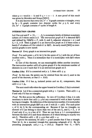 INTERSECTION GRAPHS 19
where p = r mod (n - 1) and 0 < r < n — 1. A new proof of this result
was given by Motzkin and Straus [M SI].
It is also known that every (2n, n2 + 1) graph contains n triangles, every
(p, 3p — 5) graph contains two disjoint cycles for p > 6, and every
(3n, 3n2 4- 1) graph contains n2 cycles of length 4.
INTERSECTION GRAPHS
Let S be a set and F = {Sx, ■• • , Sp}a nonempty family of distinct nonempty
subsets of S whose union is S. The intersection graph of F is denoted Q(F)
and defined by F(Q(F)) = F, with S, and S, adjacent whenever i ^ j and
S. n # 0. Then a graph G is an intersection graph on S if there exists a
family F of subsets of S for which G = Q(F). An early result [M4] on inter­
section graphs is now stated.
Theorem 2.5 Every graph is an intersection graph.
Proof. For each point v( of G, let S, be the union of {pj with the set of lines
incident with i Then it is immediate that G is isomorphic with S1(F) where
F = {SJ.
In view of this theorem, we can meaningfully define another invariant.
The intersection number co(G) of a given graph G is the minimum number of
elements in a set S such that G is an intersection graph on S.
Corollary 2.5(a) If G is connected and p > 3, then co(G) < q.
Proof. In this case, the points can be omitted from the sets St used in the
proof of the theorem, so that S = X(G).
Corollary 2.5(b) If G has p0 isolated points and no K 2 components, then
a)(G) < q + p0.
The next result tells when the upper bound in Corollary 2.5(a) is attained.
Theorem 2.6 Let G be a connected graph with p > 3 points. Then co(G) = q
if and only if G has no triangles.
Proof. We first prove the sufficiency. In view of Corollary 2.5(a), it is only
necessary to show that co(G) > q for any connected G with at least 4 points
having no triangles. By definition of the intersection number, G is isomorphic
with an intersection graph Cl(F) on a set S with S = cu(G). For each point
vt of G, let St be the corresponding set. Because G has no triangles, no
element of S can belong to more than two of the sets and S, n Sj ^ 0
if and only if i i s a line of G. Thus we can form a 1-1 correspondence
between the lines of G and those elements of S which belong to exactly two
sets Therefore co(G) = S > q so that cu(G) = q.
To prove the necessity, let w(G) = q and assume that G has a triangle.
Then let Gj be a maximal triangle-free spanning subgraph of G. By the
preceding paragraph, a^G^ = qx ~ ^(G ^l. Suppose that Gx = Q(F),
 