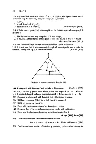 2 4 GRAPHS
2.7 A graph H is a square root of G if H2 = G. A graph Gwith p points has a square
root if and only if it contains p complete subgraphs G, such that
1. u. eG,,
2. v{e Gj if and only if Vj e G,,
3. each line of G is in some G,. (Mukhopadhyay [M l8])
2.8 A finite metric space (5, d) is isomorphic to the distance space of some graph if
and only if
1. The distance between any two points of S is an integer,
2. If d(u, d) > 2, then there is a third point w such that d(u, w) + d(w, v) ~ d(u, v).
(Kay and Chartrand [KC1])
2.9 In a connected graph any two longest paths have a point in common.
2.10 It is not true that in every connected graph all longest paths have a point in
common. Verify that Fig. 2.20 demonstrates this. (Walther [W4])
2.11 Every graph with diameter d and girth 2d + 1 is regular. (Singleton [SI3])
2.12 Let G be a (p, q) graph all of whose points have degree k or k + 1. If G has
pk > 0 points of degree k and pk+xpoints of degree k + 1, then pk = (k + l)p —2q.
2.13 Construct a cubic graph with In points (n > 3) having no triangles.
2.14 If G has p points and <5(G) > (p — l)/2, then Gis connected.
2.15 If G is not connected then G is.
2.16 Every self-complementary graph has 4n or 4n + 1 points.
2.17 Draw any four of the ten self-complementary graphs with eight points.
2.18 Every nontrivial self-complementary graph has diameter 2 or 3.
(Ringel [R ll], Sachs [S8])
2.19 The Ramsey numbers satisfy the recurrence relation,
r(m, w) < r(m — 1, n) + r(mfn — 1). (Erdos and Szekeres [ESI])
2.20 Find the maximum number of lines in a graph with p points and no even cycles.
 