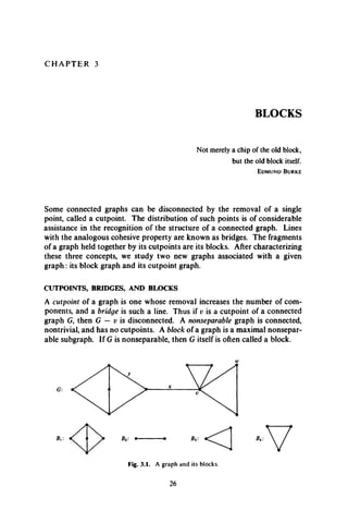 C H A P T E R 3
BLOCKS
Not merely a chip of the old block,
but the old block itself.
E d m u n d B u r k e
Some connected graphs can be disconnected by the removal of a single
point, called a cutpoint. The distribution of such points is of considerable
assistance in the recognition of the structure of a connected graph. Lines
with the analogous cohesive property are known as bridges. The fragments
of a graph held together by its cutpoints are its blocks. After characterizing
these three concepts, we study two new graphs associated with a given
graph: its block graph and its cutpoint graph.
CUTPOINTS, BRIDGES, AND BLOCKS
A cutpoint of a graph is one whose removal increases the number of com­
ponents, and a bridge is such a line. Thus if v is a cutpoint of a connected
graph G, then G — v is disconnected. A nonseparable graph is connected,
nontrivial, and has no cutpoints. A block of a graph is a maximal nonsepar­
able subgraph. If G is nonseparable, then G itself is often called a block.
 