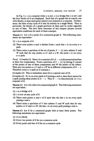CUTPOINTS, BRIDGES, AND BLOCKS 27
In Fig. 3.1, v is a cutpoint while w is n o t; x is a bridge but y is n o t; and
the four blocks of G are displayed. Each line of a graph lies in exactly one
of its blocks, as does each point which is not isolated or a cutpoint. Further­
more, the lines of any cycle of G also lie entirely in a single block. Thus in
particular, the blocks of a graph partition its lines and its cycles regarded
as sets of lines. The first three theorems of this chapter present several
equivalent conditions for each of these concepts.
Theorem 3.1 Let v be a point of a connected graph G. The following state­
ments are equivalent:
(1) v is a cutpoint of G.
(2) There exist points u and w distinct from v such that v is on every u-w
path.
(3) There exists a partition of the set of points V - {v} into subsets U and
W such that for any points u e U and w e W, the point v is on every
u-w path.
Proof. (1) implies (3) Since vis a cutpoint of G, G- v is disconnected and has
at least two components. Form a partition of V — {t;} by letting U consist
of the points of one of these components and W the points of the others.
Then any two points u e U and w e W lie in different components of G — v.
Therefore every u-w path in G contains v.
(3) implies (2) This is immediate since (2) is a special case of (3).
(2) implies (I) If v is on every path in G joining u and w, then there cannot be
a path joining these points in G —v. Thus G — v is disconnected, so v is a
cutpoint of G.
Theorem 3.2 Let x be a line of a connected graph G. The following statements
are equivalent:
(1) x is a bridge of G.
(2) x is not on any cycle of G.
(3) There exist points u and v of G such that the line x is on every path
joining u and v.
(4) There exists a partition of V into subsets U and W such that for any
points u e U and w e W, the line x is on every path joining u and w.
Theorem 3.3 Let G be a connected graph with at least three points. The
following statements are equivalent:
(1) G is a block.
(2) Every two points of G lie on a common cycle.
(3) Every point and line of G lie on a common cycle.
 