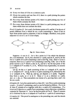 28 BLOCKS
(4) Every two lines of G lie on a common cycle.
(5) Given two points and one line of G, there is a path joining the points
which contains the line.
(6) For every three distinct points of G, there is a path joining any two of
them which contains the third.
(7) For every three distinct points of G, there is a path joining any two of
them which does not contain the third.
Proof (1) implies (2) Let u and v be distinct points of G, and let U be the set of
points different from u which lie on a cycle containing u. Since G has at
least three points and no cutpoints, it has no bridges; therefore, every point
adjacent to u is in 17, so U is not empty.
(a)
Fig. 3.2. Paths in blocks.
Suppose v is not in U. Let w be a point in U for which the distance
d(w, v) is minimum. Let P0 be a shortest w-v path, and let P x and P2 be the
two u-w paths of a cycle containing u and w (see Fig. 3.2a). Since w is not a
cutpoint, there is a u-v path P not containing w (see Fig. 3.2b). Let w' be the
point nearest u in Pf which is also in Po, and let u' be the last point of the
u-w' subpath of P' in either P x or P2. Without loss of generality, we assume
u' is in P x.
Let Qx be the u-w' path consisting of the u-u' subpath of P x and the
u'-w' subpath of P. Let Q2 be the u-w' path consisting of P2 followed by the
w-w' subpath of P0. Then Qx and Q2 are disjoint u-w' paths. Together
they form a cycle, so w' is in U. Since w' is on a shortest w-v path,
d(w v) < d(w, v). This contradicts our choice of w, proving that u and v do
lie on a cycle.
(2) implies (3) Let u be a point and vw a line of G. Let Z be a cycle containing
u and v. A cycle Z' containing u and vw can be formed as follows. If w is on
Z, then Z' consists of vw together with the v-w path of Z containing u. If w
is not on Z, there is a w-u path P not containing v, since otherwise v would be a
cutpoint by Theorem 3.1. Let u' be the first point of P in Z. Then Z'consists
of vw followed by the w-u' subpath of P and the u'-v path in Z containing u.
(2) implies (4) This proof is analogous to the preceding one, and the details
are omitted.
 