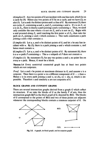 BLOCK GRAPHS AND CUTPOINT GRAPHS 2 9
(4) implies (5) Any two points of G are incident with one line each, which lie on
a cycle by (4). Hence any two points of G lie on a cycle, and we have (2), so
also (3). Let u and v be distinct points and x a line of G. By statement (3), there
are cycles Z t containing u and x, and Z 2containing v and x. If p is on Z t or
u is on Z 2, there is clearly a path joining u and v containing x. Thus, we need
only consider the case where v is not on Z t and u is not on Z 2. Begin with
u and proceed along Z t until reaching the first point w of Z2, then take the
path on Z 2joining w and v which contains x. This walk constitutes a path
joining u and v that contains x.
(5) implies (6) L et«, v, and w be distinct points of G, and let x be any line in­
cident with w. By (5), there is a path joining u and v which contains x, and
hence must contain w.
(6) implies (7) Let w, v, and w be distinct points of G. By statement (6), there
is a u-w path P containing v. The u-v subpath of P does not contain w.
(7) implies (J) By statement (7), for any two points u and p, no point lies on
every u-v path. Hence, G must be a block.
Theorem 3.4 Every nontrivial connected graph has at least two points
which are not cutpoints.
Proof. Let u and v be points at maximum distance in G, and assume v is a
cutpoint. Then there is a point w in a different component of G — v than u.
Hence v is in every path joining u and w, so d(u, w) > d(u, v which is im­
possible. Therefore v and similarly u are not cutpoints of G.
BLOCK GRAPHS AND CUTPOINT GRAPHS
There are several intersection graphs derived from a graph G which reflect
its structure. If we take the blocks of G as the family F of sets, then the
intersection graph Q(F) is the block graph of G, denoted by B(G). The blocks
of G correspond to the points of B(G) and two of these points are adjacent
whenever the corresponding blocks contain a common cutpoint of G. On
C(G):------- --------------- -
Fig. 3.3. A graph, its block graph, and its cutpoint graph.
 