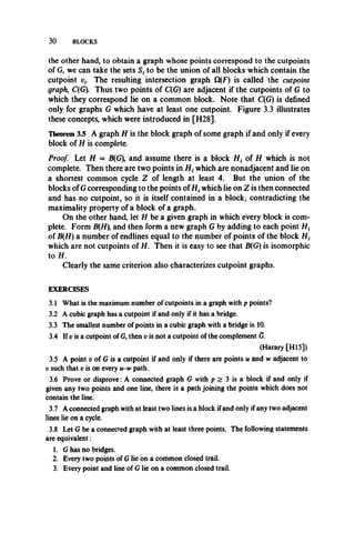 3 0 BLOCKS
the other hand, to obtain a graph whose points correspond to the cutpoints
of G, we can take the sets S, to be the union of all blocks which contain the
cutpoint v(. The resulting intersection graph Q(F) is called the cutpoint
graph, C(G). Thus two points of C(G) are adjacent if the cutpoints of G to
which they correspond lie on a common block. Note that C(G) is defined
only for graphs G which have at least one cutpoint. Figure 3.3 illustrates
these concepts, which were introduced in [H28].
Theorem 3.5 A graph H is the block graph of some graph if and only if every
block of H is complete.
Proof. Let H = B(G), and assume there is a block ff, of H which is not
complete. Then there are two points in ff, which are nonadjacent and lie on
a shortest common cycle Z of length at least 4. But the union of the
blocks of G corresponding to the points of if, which lie on Z is then connected
and has no cutpoint, so it is itself contained in a block, contradicting the
maximality property of a block of a graph.
On the other hand, let if be a given graph in which every block is com­
plete. Form B(ff), and then form a new graph G by adding to each point if,
of B{H) a number of endlines equal to the number of points of the block if,
which are not cutpoints of if. Then it is easy to see that B(G) is isomorphic
to if.
Clearly the same criterion also characterizes cutpoint graphs.
EXERCISES
3.1 What is the maximum number of cutpoints in a graph with p points?
3.2 A cubic graph has a cutpoint if and only if it has a bridge.
3.3 The smallest number of points in a cubic graph with a bridge is 10.
3.4 If v is a cutpoint of G, then v is not a cutpoint of the complement G.
(Harary [H I5])
3.5 A point v of G is a cutpoint if and only if there are points u and w adjacent to
t; such that v is on every u-w path.
3.6 Prove or disprove: A connected graph G with p > 3 is a block if and only if
given any two points and one line, there is a path joining the points which does not
contain the line.
3.7 A connected graph with at least two lines is a block ifand only if any two adjacent
lines lie on a cycle.
3.8 Let G be a connected graph with at least three points. The following statements
are equivalent:
1. G has no bridges.
2. Every two points of G lie on a common closed trail.
3. Every point and line of G lie on a common closed trail.
 