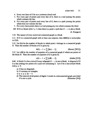 EXERCISES 31
4. Every two lines of Glie on a common closed trail.
5. For every pair of points and every line of G, there is a trail joining the points
which contains the line.
6. For every pair of points and every line of G, there is a path joining the points
which does not contain the line.
7. For every three points there is a trail joining any two which contains the third.
3.9 If G is a block with S > 3, then there is a point v such that G — v is also a block.
(A. Kaugars)
3.10 The square of every nontrivial connected graph is a block.
3.11 If G is a connected graph with at least one cutpoint, then B(B(G)) is isomorphic
to C(G).
3.12 Let b(v) be the number of blocks to which point v belongs in a connected graph
G. Then the number of blocks of G is given by
b(G) - 1 = 1 [b(v) - 1]. (Harary [H22])
3.13 Let c(B) be the number of cutpoints of a connected graph G which are points of
the block B. Then the number of cutpoints of G is given by
c(G) - 1 = 1 [c(B) - 1]. (Gallai [G3])
3.14 A block G is line-critical if every subgraph G —x is not a block. A diagonal of G
is a line joining two points of a cycle not containing it. Let G be a line-critical block
with p > 4.
a) G has no diagonals.
b) G contains no triangles.
c) p < q ^ 2p - 4.
d) The removal of all points of degree 2 results in a disconnected graph, provided
G is not a cycle. (Plummer [P4])
 