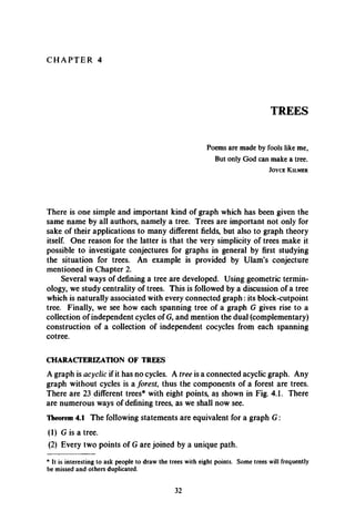 C H A P T E R 4
TREES
Poems are made by fools like me,
But only God can make a tree.
J o y c e K ilm er
There is one simple and important kind of graph which has been given the
same name by all authors, namely a tree. Trees are important not only for
sake of their applications to many different fields, but also to graph theory
itself. One reason for the latter is that the very simplicity of trees make it
possible to investigate conjectures for graphs in general by first studying
the situation for trees. An example is provided by Ulam’s conjecture
mentioned in Chapter 2.
Several ways of defining a tree are developed. Using geometric termin­
ology, we study centrality of trees. This is followed by a discussion of a tree
which is naturally associated with every connected graph: its block-cutpoint
tree. Finally, we see how each spanning tree of a graph G gives rise to a
collection of independent cycles of G, and mention the dual (complementary)
construction of a collection of independent cocycles from each spanning
cotree.
CHARACTERIZATION OF TREES
A graph is acyclic if it has no cycles. A tree is a connected acyclic graph. Any
graph without cycles is a forest, thus the components of a forest are trees.
There are 23 different trees* with eight points, a§ shown in Fig. 4.1. There
are numerous ways of defining trees, as we shall now see.
Theorem 4.1 The following statements are equivalent for a graph G :
(1) G is a tree.
(2) Every two points of G are joined by a unique path.
* It is interesting to ask people to draw the trees with eight points. Some trees will frequently
be missed and others duplicated.
32
 