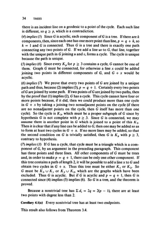 34 TREES
there is an incident line on a geodesic to a point of the cycle. Each such line
is different, so q > p, which is a contradiction.
(4) implies (5) Since G is acyclic, each component of G is a tree. If there are k
components, then, since each one has one more point than line, p = q -f k, so
k = 1 and G is connected. Thus G is a tree and there is exactly one path
connecting any two points of G. If we add a line uv to G, that line, together
with the unique path in Gjoining u and v, forms a cycle. The cycle is unique
because the path is unique.
(5) implies (6) Since every K p for p > 3 contains a cycle, G cannot be one of
them. Graph G must be connected, for otherwise a line x could be added
joining two points in different components of G, and G + x would be
acyclic.
(6) implies (7) We prove that every two points of G are joined by a unique
path and thus, because (2) implies (3), p = q -f 1. Certainly every two points
of G are joined by some path. If two points of G are joined by two paths, then
by the proof that (1) implies (2), G has a cycle. This cycle cannot have four or
more points because, if it did, then we could produce more than one cycle
in G + x by taking x joining two nonadjacent points on the cycle (if there
are no nonadjacent points on the cycle, then G itself has more than one
cycle). So the cycle is K 3, which must be a proper subgraph of G since by
hypothesis G is not complete with p > 3. Since G is connected, we may
assume there is another point in G which is joined to a point of this K 3.
Then it is clear that if any line can be added to G, then one may be added so as
to form at least two cycles in G + x. If no more lines may be added, so that
the second condition on G is trivially satisfied, then G is K p with p > 3,
contrary to hypothesis.
(7) implies (1) If G has a cycle, that cycle must be a triangle which is a com­
ponent of G, by an argument in the preceding paragraph. This component
has three points and three lines. All other components of G must be trees
and, in order to make p = q + 1, there can be only one other component. If
this tree contains a path of length 2, it will be possible to add a line x to G and
obtain two cycles in G + x. Thus this tree must be either K i or K 2. So
G must be/C3 u K 1 o r X 3 u K 2, which are the graphs which have been
excluded. Thus G is acyclic. But if G is acyclic and p = q 4- 1, then G is
connected since (4) implies (5) implies (6). So G is a tree, and the theorem is
proved.
Because a nontrivial tree has Z d, = 2q = 2(p — 1), there are at least
two points with degree less than 2.
Corollary 4.1(a) Every nontrivial tree has at least two endpoints.
This result also follows from Theorem 3.4.
 