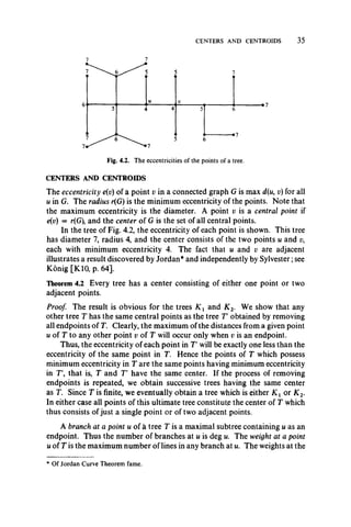 CENTERS AND CENTROIDS 35
CENTERS AND CENTROIDS
The eccentricity e(v) of a point v in a connected graph G is max d(u, i;) for all
u in G. The radius r(G) is the minimum eccentricity of the points. Note that
the maximum eccentricity is the diameter. A point v is a central point if
e(v) = r(G), and the center of G is the set of all central points.
In the tree of Fig. 4.2, the eccentricity of each point is shown. This tree
has diameter 7, radius 4, and the center consists of the two points u and v9
each with minimum eccentricity 4. The fact that u and v are adjacent
illustrates a result discovered by Jordan* and independently by Sylvester;see
Konig [K10, p. 64].
Theorem 4.2 Every tree has a center consisting of either one point or two
adjacent points.
Proof. The result is obvious for the trees K x and K 2. We show that any
other tree T has the same central points as the tree T obtained by removing
all endpoints of T. Clearly, the maximum of the distances from a given point
u of T to any other point v of T will occur only when v is an endpoint.
Thus, the eccentricity of each point in T will be exactly one less than the
eccentricity of the same point in T. Hence the points of T which possess
minimum eccentricity in T are the same points having minimum eccentricity
in T', that is, T and T have the same center. If the process of removing
endpoints is repeated, we obtain successive trees having the same center
as T. Since T is finite, we eventually obtain a tree which is either K x or K 2.
In either case all points of this ultimate tree constitute the center of T which
thus consists of just a single point or of two adjacent points.
A branch at a point u of a tree T is a maximal subtree containing u as an
endpoint. Thus the number of branches at u is deg u. The weight at a point
u of T is the maximum number of lines in any branch at u. The weights at the
* Of Jordan Curve Theorem fame.
 