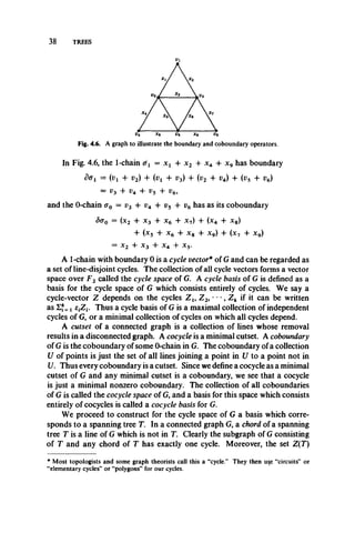 38 TREES
Fig. 4.6. A graph to illustrate the boundary and coboundary operators.
In Fig. 4.6, the 1-chain &1 = x x4 x2 + x4 4- x9 has boundary
dffi = (v, + v2) + (»! + t>3) + (i>2 + v4) + (i>5 + r6)
= V3 + v4 + vs + v6,
and the 0-chain o0 = v3 +v4 + v5+ v6 has as its coboundary
5o0 = (x2 4 x3 4 x64 x 7) 4 (x4 4 X8)
4- (x5 4- x6 4 x8 4 x9) 4 (x7 4- x9)
= x2 4 x3 4 x4 4 x5.
A 1-chain with boundary 0 is a cycle vector* of G and can be regarded as
a set of line-disjoint cycles. The collection of all cycle vectors forms a vector
space over F2 called the cycle space of G. A cycle basis of G is defined as a
basis for the cycle space of G which consists entirely of cycles. We say a
cycle-vector Z depends on the cycles Z l9 Z 2, • • •, Z k if it can be written
as =! fijZj. Thus a cycle basis of G is a maximal collection of independent
cycles of G, or a minimal collection of cycles on which all cycles depend.
A cutset of a connected graph is a collection of lines whose removal
results in a disconnected graph. A cocycle is a minimal cutset. A coboundary
of G is the coboundary of some 0-chain in G. The coboundary of a collection
U of points is just the set of all lines joining a point in U to a point not in
U. Thus every coboundary is a cutset. Since we define a cocycle as a minimal
cutset of G and any minimal cutset is a coboundary, we see that a cocycle
is just a minimal nonzero coboundary. The collection of all coboundaries
of G is called the cocycle space of G, and a basis for this space which consists
entirely of cocycles is called a cocycle basis for G.
We proceed to construct for the cycle space of G a basis which corre­
sponds to a spanning tree T. In a connected graph G, a chord of a spanning
tree T is a line of G which is not in T. Clearly the subgraph of G consisting
of T and any chord of T has exactly one cycle. Moreover, the set Z(T)
*Most topologists and some graph theorists call this a “cycle.” They then u^e “circuits” or
“elementary cycles” or “polygons” for our cycles.
 
