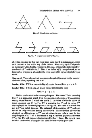 INDEPENDENT CYCLES AND COCYCLES 39
zFig. 4.7. Graph, tree, and cotree.
Fig. 4.8. A cocycle basis for Gof Fig. 4.7.
of cycles obtained in this way (one from each chord) is independent, since
each contains a line not in any of the others. Also, every cycle Z depends
on the set Z(T), for Z is the symmetric difference of the cycles determined by
the chords of T which lie in Z. Thus if we define m(G), the cycle rank, to be
the number of cycles in a basis for the cycle space of G, we have the following
result.
Theorem 4.5 The cycle rank of a connected graph G is equal to the number
of chords of any spanning tree in G.
Corollary 4.5(a) If G is a connected (p, q) graph, then m(G) = q —p -f* 1.
Corollary 4.5(b) If G is a (p, q) graph with k components, then
Similar results are true for the cocycle space. The cotree T* ofa spanning
tree T in a connected graph G is the spanning subgraph of G containing
exactly those lines of G which are not in T. A cotree of G is the cotree of
some spanning tree T. In Fig. 4.7, a spanning tree T and its cotree T*
are displayed for the same graph G as in Fig. 4.6. The lines of G which are
not in T* are called its twigs. The subgraph of Gconsisting of T* and any
one of its twigs contains exactly one cocycle. The collection of cocycles
obtained by adding twigs to T*, one at a time, is seen to be a basis for the
cocycle space of G. This is illustrated in Fig. 4.8 for the graph G and cotree
T* of Fig. 4.7, with the cocycles indicated by heavy lines.. The cocycle rank
m*(G) is the number of cocycles in a basis for the cocycle space of G.
m(G) = q - p + k.
 