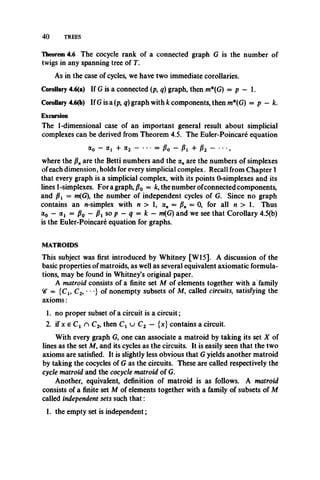 4 0 TREES
Theorem 4.6 The cocycle rank of a connected graph G is the number of
twigs in any spanning tree of T.
As in the case of cycles, we have two immediate corollaries.
Corollary 4.6(a) If G is a connected (p, q) graph, then m*(G) = p — 1.
Corollary 4.6(b) If G is a (p, q) graph with k components, then m*(G) = p — k.
Excursion
The 1-dimensional case of an important general result about simplicial
complexes can be derived from Theorem 4.5. The Euler-Poincare equation
a0 - a, + a2 - • • • = p0 - + p2 - • • •,
where the /?„ are the Betti numbers and the a„ are the numbers of simplexes
of each dimension, holds for every simplicial complex. Recall from Chapter 1
that every graph is a simplicial complex, with its points 0-simplexes and its
lines 1-simplexes. Foragraph,/?0 = fc, the number ofconnected components,
and fii = m(G), the number of independent cycles of G. Since no graph
contains an n-simplex with n > 1, a„ = /?„ = 0, for all n > 1. Thus
ao ~ a i = Po — Pi so p — q = k — m(G) and we see that Corollary 4.5(b)
is the Euler-Poincare equation for graphs.
MATROIDS
This subject was first introduced by Whitney [W15]. A discussion of the
basic properties of matroids, as well as several equivalent axiomatic formula­
tions, may be found in Whitney’s original paper.
A matroid consists of a finite set M of elements together with a family
= { c1# C2, • • •} of nonempty subsets of M, called circuits, satisfying the
axioms:
1. no proper subset of a circuit is a circuit;
2. if x e C 1 n C2, then C x u C2 — {x} contains a circuit.
With every graph G, one can associate a matroid by taking its set X of
lines as the set Af, and its cycles as the circuits. It is easily seen that the two
axioms are satisfied. It is slightly less obvious that G yields another matroid
by taking the cocycles of G as the circuits. These are called respectively the
cycle matroid and the cocycle matroid of G.
Another, equivalent, definition of matroid is as follows. Amatroid
consists of a finite set M of elements together with a familyof subsets of M
called independent sets such th at:
1. the empty set is independent;
 