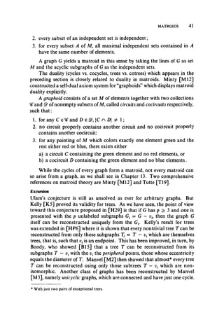 MATROIDS 41
2. every subset of an independent set is independent;
3. for every subset A of M, all maximal independent sets contained in A
have the same number of elements.
A graph G yields a matroid in this sense by taking the lines of G as set
M and the acyclic subgraphs of G as the independent sets.
The duality (cycles vs. cocycles, trees vs. cotrees) which appears in the
preceding section is closely related to duality in matroids. Minty [M l2]
constructed a self-dual axiom system for “graphoids” which displays matroid
duality explicitly.
A graphoid consists of a set M of elements together with two collections
^ and Q) of nonempty subsets of M, called circuits and cocircuits respectively,
such th at:
1. for any C e ^ and D e |C n D| ^ 1;
2. no circuit properly contains another circuit and no cocircuit properly
contains another cocircuit;
3. for any painting of M which colors exactly one element green and the
rest either red or blue, there exists either
a) a circuit C containing the green element and no red elements, or
b) a cocircuit D containing the green element and no blue elements.
While the cycles of every graph form a matroid, not every matroid can
so arise from a graph, as we shall see in Chapter 13. Two comprehensive
references on matroid theory are Minty [M12] and Tutte [T19].
Excursion
Ulam’s conjecture is still as unsolved as ever for arbitrary graphs. But
Kelly [K5] proved its validity for trees. As we have seen, the point of view
toward this conjecture proposed in [H29] is that if G has p > 3 and one is
presented with the p unlabeled subgraphs G, = G — vi9 then the graph G
itself can be reconstructed uniquely from the Gt. Kelly’s result for trees
was extended in [HP6] where it is shown that every nontrivial tree T can be
reconstructed from only those subgraphs T{ = T — v{which are themselves
trees, that is, such that v(is an endpoint. This has been improved, in turn, by
Bondy, who showed [B15] that a tree T can be reconstructed from its
subgraphs T — with the the peripheral points, those whose eccentricity
equals the diameter of T. Manvel [M2] then showed that almost* every tree
T can be reconstructed using only those subtrees T — which are non­
isomorphic. Another class of graphs has been reconstructed by Manvel
[M3], namely unicyclic graphs, which are connected and have just one cycle.
* With just two pairs of exceptional trees.
 