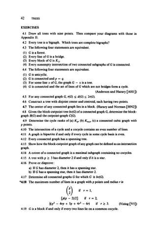 4 2 TREES
EXERCISES
4.1 Draw all trees with nine points. Then compare your diagrams with those in
Appendix II.
4.2 Every tree is a bigraph. Which trees are complete bigraphs?
4.3 The following four statements are equivalent.
(1) G is a forest.
(2) Every line of G is a bridge.
(3) Every block of G is X 2.
(4) Every nonempty intersection of two connected subgraphs of G is connected.
4.4 The following four statements are equivalent.
(1) G is unicyclic.
(2) G is connected and p = q.
(3) For some line x of G, the graph G - x is a tree.
(4) G is connected and the set of linesof G which are not bridges form a cycle.
4.5 For any connected graph G, r(G) < d(G) < 2r(G).
4.6 Construct a tree with disjoint center and centroid, each having two points.
4.7 The center of any connected graph lies in a block. (Harary and Norman [HN2])
4.8 Given the block-cutpoint tree bc(G) of a connected graph G, determine the block-
graph B(G) and the cutpoint-graph C(G).
4.9 Determine the cycle ranks of (a) Kpi (b) Km (c) a connected cubic graph with
p points.
4.10 The intersection of a cycle and a cocycle contains an even number of lines.
4.11 A graph is bipartite if and only if every cycle in some cycle basis is even.
4.12 Every connected graph has a spanning tree.
4.13 Show how the block-cutpoint graph ofany graph can be defined as an intersection
graph.
4.14 A cotree of aconnected graph is a maximal subgraph containing no cocycles.
4.15 A tree with p> 3 has diameter 2 if and only if it is astar.
4.16 Prove or disprove:
a) If G has diameter 2, then it has a spanning star.
b) If G has a spanning star, then it has diameter 2.
4.17 Determine all connected graphs G for which G = bc(G).
*418 The maximum number of lines in a graph with p points and radius r is
(Anderson and Harary [AH1])
[pip ~ 2)/2] if r = 2,
4(p2 ~ 4rp H- 5p -f- 4r2 - 6r) if r > 3. (Vizing [V5])
4.19 G is a block if and only if every two lines lie on a common cocycle.
 