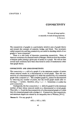 C H A P T E R 5
CONNECTIVITY
We must all hang together,
or assuredly we shall all hang separately.
B. F r a n k l in
The connectivity of graphs is a particularly intuitive area of graph theory
and extends the concepts of cutpoint, bridge, and block. Two invariants
called connectivity and line-connectivity are useful in deciding which of two
graphs is “more connected.”
There is a rich body of theorems concerning connectivity. Many of
these are variations of a classical result of Menger, which involves the number
of disjoint paths joining a given pair of points in a graph. We will see that
several such variations have been discovered in areas of mathematics other
than graph theory.
CONNECTIVITY AND LINE-CONNECTIVITY
The connectivity k = k(G) of a graph G is the minimum number of points
whose removal results in a disconnected or trivial graph. Thus the con­
nectivity of a disconnected graph is 0, while the connectivity of a connected
graph with a cutpoint is 1. The complete graph K pcannot be disconnected
by removing any number of points, but the trivial graph results after re­
moving p - 1 points; therefore, k(Kp) = p - 1. Sometimes k is called the
point-connectivity.
Analogously, the line-connectivity X = X(G) of a graph G is the minimum
number of lines whose removal results in a disconnected or trivial graph.
Thus X(Kt) = 0 and the line-connectivity of a disconnected graph is 0, while
that of a connected graph with a bridge is 1. Connectivity, line-connectivity,
and minimum degree are related by an inequality due to Whitney [W ll].
Theorem 5.1 For any graph G,
k(G) < X(G) < <5(G).
43
 